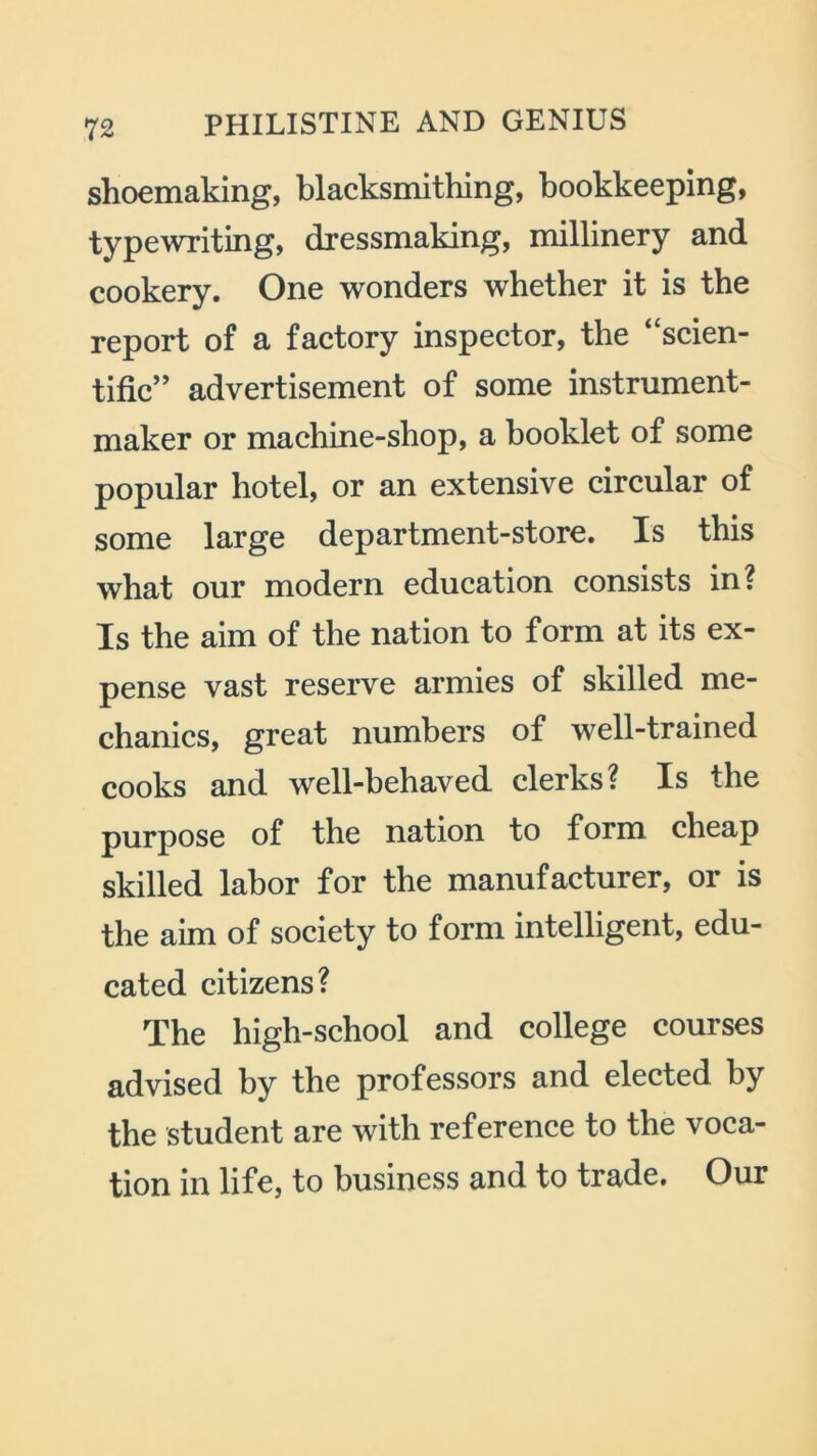 shoemaking, blacksmithing, bookkeeping, typewriting, dressmaking, millinery and cookery. One wonders whether it is the report of a factory inspector, the ‘‘scien- tific” advertisement of some instrument- maker or machine-shop, a booklet of some popular hotel, or an extensive circular of some large department-store. Is this what our modern education consists in? Is the aim of the nation to form at its ex- pense vast reserve armies of skilled me- chanics, great numbers of well-trained cooks and well-behaved clerks? Is the purpose of the nation to form cheap skilled labor for the manufacturer, or is the aim of society to form intelligent, edu- cated citizens? The high-school and college courses advised by the professors and elected by the student are with reference to the voca- tion in life, to business and to trade. Our