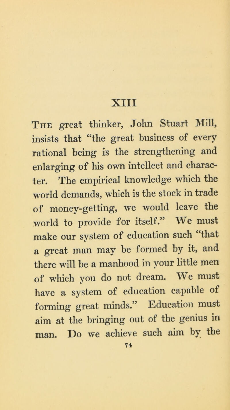 The great thinker, John Stuart Mill, insists that “the great business of every rational being is the strengthening and enlarging of his own intellect and charac- ter. The empirical knowledge which the world demands, which is the stock in trade of money-getting, we would leave the world to provide for itself.” We must make our system of education such “that a great man may be formed by it, and there will be a manhood in your little men of which you do not dream. We must have a system of education capable of forming great minds.” Education must aim at the bringing out of the genius in man. Do we achieve such aim by the