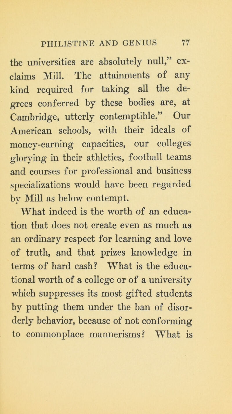the universities are absolutely null,” ex- claims Mill. The attainments of any kind required for taking all the de- grees conferred by these bodies are, at Cambridge, utterly contemptible.” Our American schools, with their ideals of money-earning capacities, our colleges glorying in their athletics, football teams and courses for professional and business specializations would have been regarded by Mill as below contempt. What indeed is the worth of an educa- tion that does not create even as much as an ordinary respect for learning and love of truth, and that prizes knowledge in terms of hard cash? What is the educa- tional worth of a college or of a university which suppresses its most gifted students by putting them under the ban of disor- derly behavior, because of not conforming to commonplace mannerisms? What is