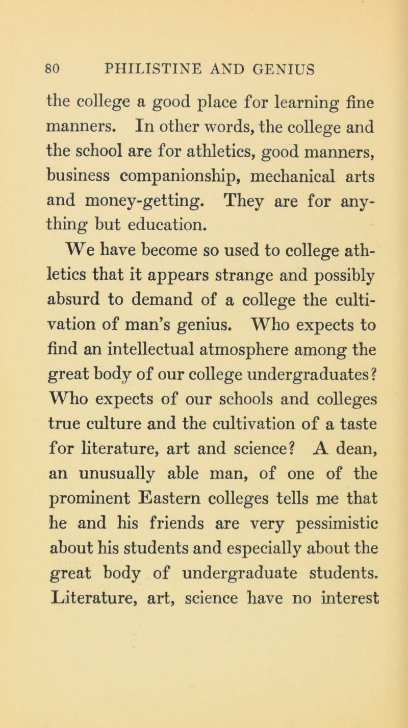 the college a good place for learning fine manners. In other words, the college and the school are for athletics, good manners, business companionship, mechanical arts and money-getting. They are for any- thing but education. We have become so used to college ath- letics that it appears strange and possibly absurd to demand of a college the culti- vation of man’s genius. Who expects to find an intellectual atmosphere among the great body of our college undergraduates ? Who expects of our schools and colleges true culture and the cultivation of a taste for literature, art and science? A dean, an unusually able man, of one of the prominent Eastern colleges tells me that he and his friends are very pessimistic about his students and especially about the great body of undergraduate students. Literature, art, science have no interest