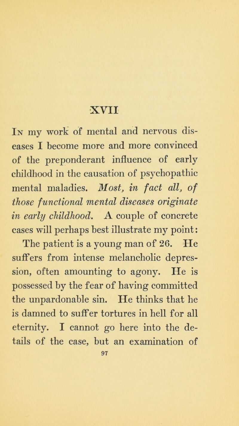 In my work of mental and nervous dis- eases I become more and more convinced of the preponderant influence of early childhood in the causation of psychopathic mental maladies. Most, in fact all, of those functional mental diseases originate in early childhood. A couple of concrete cases will perhaps best illustrate my point: The patient is a young man of 26. He suffers from intense melancholic depres- sion, often amounting to agony. He is possessed by the fear of having committed the unpardonable sin. He thinks that he is damned to suffer tortures in hell for all eternity. I cannot go here into the de- tails of the case, but an examination of