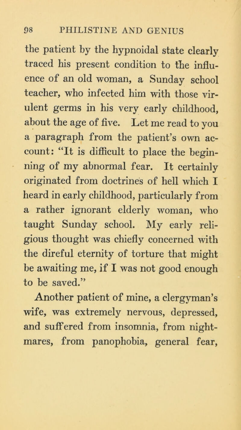 the patient by the hypnoidal state clearly traced his present condition to the influ- ence of an old woman, a Sunday school teacher, who infected him with those vir- ulent germs in his very early childhood, about the age of five. Let me read to you a paragraph from the patient’s own ac- count: “It is difficult to place the begin- ning of my abnormal fear. It certainly originated from doctrines of hell which I heard in early childhood, particularly from a rather ignorant elderly woman, who taught Sunday school. My early reli- gious thought was chiefly concerned with the direful eternity of torture that might be awaiting me, if I was not good enough to be saved.” Another patient of mine, a clergyman’s wife, was extremely nervous, depressed, and suffered from insomnia, from night- mares, from panophobia, general fear,