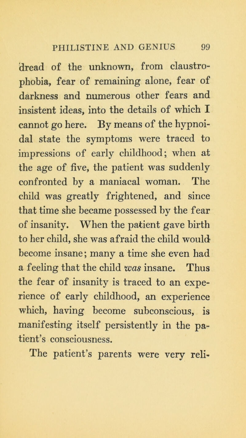 idread of the unknown, from claustro- phobia, fear of remaining alone, fear of darkness and numerous other fears and insistent ideas, into the details of which I cannot go here. By means of the hypnoi- dal state the symptoms were traced to impressions of early childhood; when at the age of five, the patient was suddenly confronted by a maniacal woman. The child was greatly frightened, and since that time she became possessed by the fear of insanity. When the patient gave birth to her child, she was afraid the child would become insane; many a time she even had a feeling that the child was insane. Thus the fear of insanity is traced to an expe- rience of early childhood, an experience which, having become subconscious, is manifesting itself persistently in the pa- tient’s consciousness. The patient’s parents were very reli-