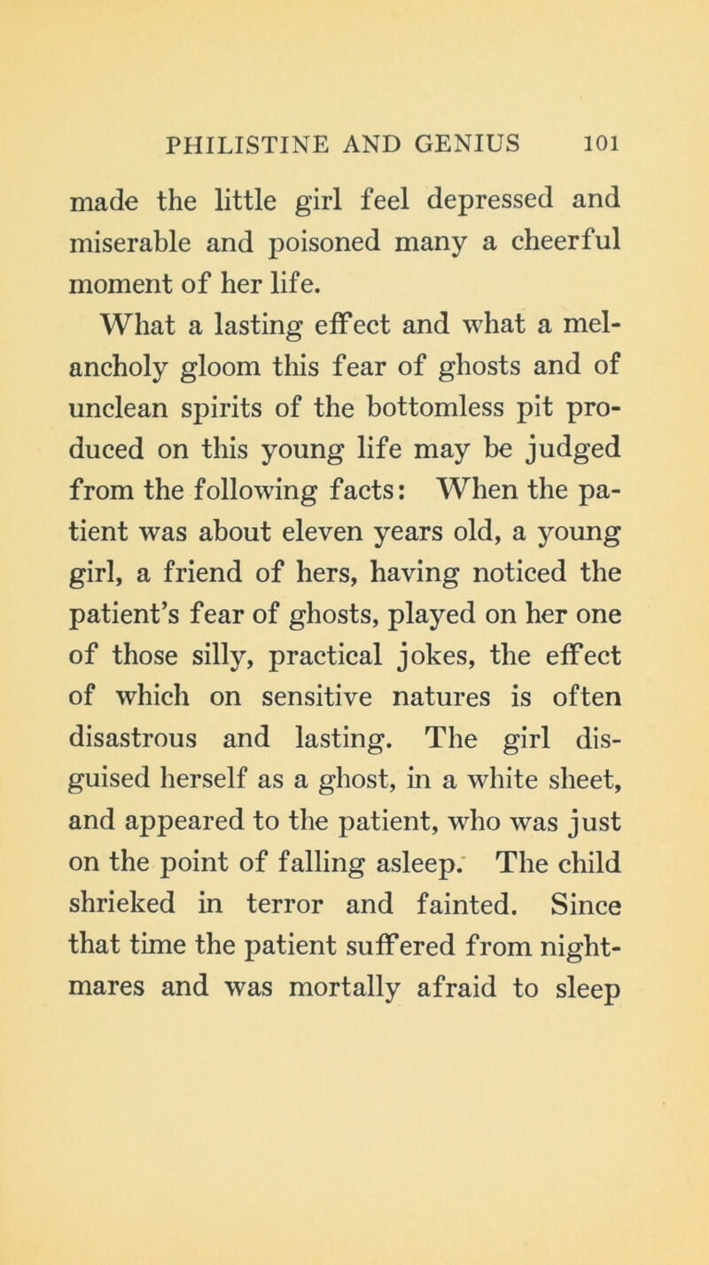 made the little girl feel depressed and miserable and poisoned many a cheerful moment of her life. What a lasting effect and what a mel- ancholy gloom this fear of ghosts and of unclean spirits of the bottomless pit pro- duced on this young life may be judged from the following facts: When the pa- tient was about eleven years old, a young girl, a friend of hers, having noticed the patient’s fear of ghosts, played on her one of those silly, practical jokes, the effect of which on sensitive natures is often disastrous and lasting. The girl dis- guised herself as a ghost, in a white sheet, and appeared to the patient, who was just on the point of falling asleep. The child shrieked in terror and fainted. Since that time the patient suffered from night- mares and was mortally afraid to sleep