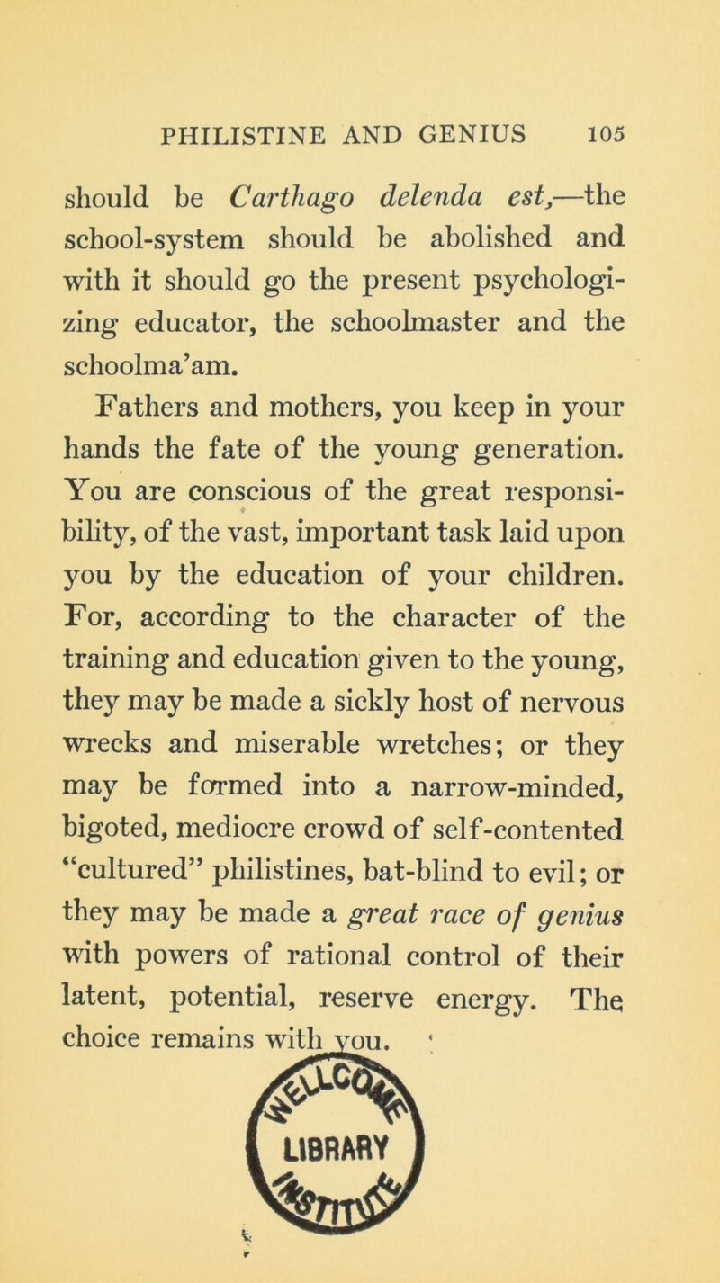 should be Carthago delenda est,—the school-system should he abolished and with it should go the present psychologi- zing educator, the schoolmaster and the schoolma’am. Fathers and mothers, you keep in your hands the fate of the young generation. You are conscious of the great responsi- bility, of the vast, important task laid upon you by the education of your children. For, according to the character of the training and education given to the young, they may be made a sickly host of nervous wrecks and miserable wretches; or they may be formed into a narrow-minded, bigoted, mediocre crowd of self-contented “cultured” philistines, bat-blind to evil; or they may be made a great race of genius with powers of rational control of their latent, potential, reserve energy. The LIBRARY