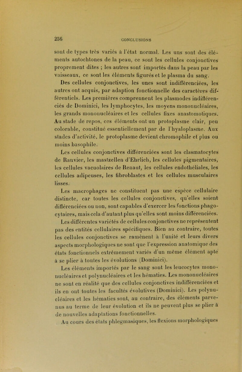 sont de types très variés à l’état normal. Les uns sont des élé- ments autochtones de la peau, ce sont les cellules conjonctives proprement dites ; les autres sont importés dans la peau par les vaisseaux, ce sont les éléments figuréset le plasma du sang. Des cellules conjonctives, les unes sont indifférenciées, les autres ont acquis, par adaption fonctionnelle des caractères dif- férentiels. Les premières comprennent les plasmodes indilléren- ciés de Dominici, les lymphocytes, les moyens mononucléaires, les grands mononucléaires et les cellules fixes anastomotiques. Au stade de repos, ces éléments ont un protoplasme clair, peu colorahle, constitué essentiellement par de l’hyaloplasme. Aux stades d’activité, le protoplasme devient chromophile et plus ou moins basophile. Les cellules conjonctives différenciées sont les clasmatocytes de Ranvier, les mastzellen d’Ehrlich, les cellules pigmentaires, les cellules vacuolaires de Renaut, les cellules endothéliales, les cellules adipeuses, les fibroblastes et les cellules musculaires lisses. Les macrophages ne constituent pas une espèce cellulaire distincte, car toutes les cellules conjonctives, qu’elles soient différenciées ou non, sont capables d’exercer les fonctions phago- cytaires, mais cela d’autant plus qu’elles sont moins différenciées. Les différentes variétés de cellules conjonctives ne représentent pas des entités cellulaires spécifiques. Bien au contraire, toutes les cellules conjonctives se ramènent à l’unité et leurs divers aspects morphologiques ne sont que l’expression anatomique des états fonctionnels extrêmement variés d’un même élément apte à se plier à toutes les évolutions (Dominici). Les éléments importés par le sang sont les leucocytes mono- nucléaires et polynucléaires et les hématies. Les mononucléaires ne sont en réalité que des cellules conjonctives indifférenciées et ils en ont toutes les facultés évolutives (Dominici). Les polynu- cléaires et les hématies sont, au contraire, des éléments parve- nus au terme de leur évolution et ils ne peuvent plus se plier à de nouvelles adaptations fonctionnelles. Au cours des états phlegmasiques, les flexions morphologiques
