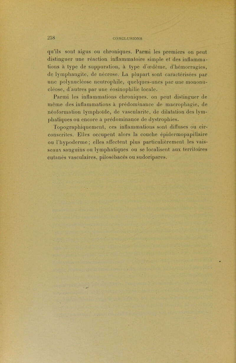 238 qu’ils sont aigus ou chroniques. Parmi les premiers on peut distinguer une réaction inflammatoire simple et des inflamma- tions à type de suppuration, à type d’œdèrne, d’hémorragies, de lymphangite, de nécrose. La plupart sont caractérisées par une polynucléose neutrophile, quelques-unes par une mononu- cléose, d'autres par une éosinophilie locale. Parmi les inflammations chroniques, on peut distinguer de même des inflammations à prédominance de macrophagie, de néoformation lymphoïde, de vascularite, de dilatation des lym- phatiques ou encore à prédominance de dystrophies. Topographiquement, ces inflammations sont diffuses ou cir- conscrites. Elles occupent alors la couche épidermopapillaire ou l’hypoderme; elles affectent plus particulièrement les vais- seaux sanguins ou lymphatiques ou se localisent aux territoires cutanés vasculaires, pilosébacés ou sudoripares.