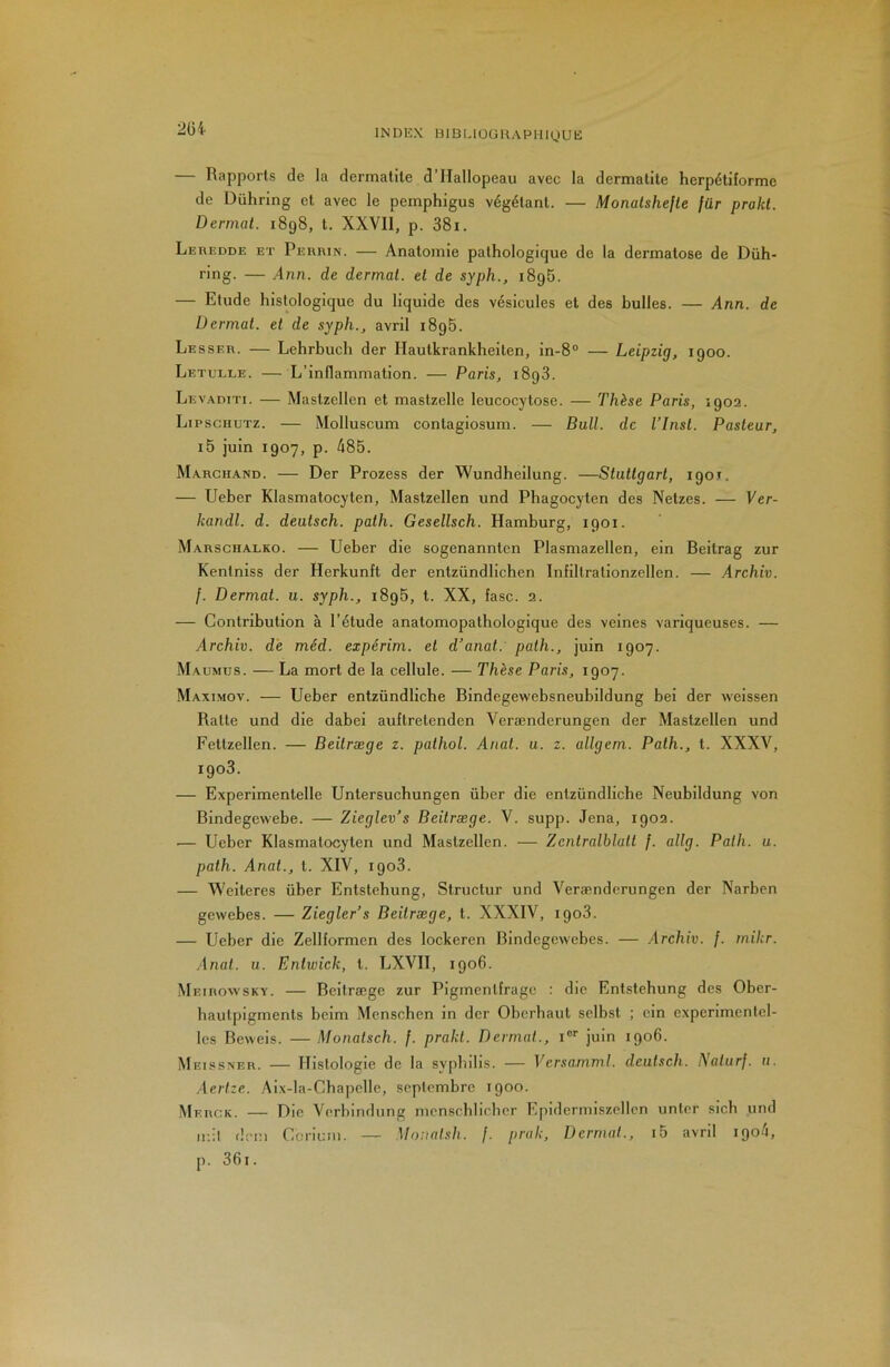 INDEX BIUUüüHAPHigUE 2üi — Rapports de la dermatite d’Hallopeau avec la dermatite herpétiforme de Dührmg et avec le pemphigus végétant. — Monalshejle für prokl. Dermat. 1898, t. XXVll, p. 38i. Leredde et Perrin. — Anatomie pathologique de la dermatose de Düh- ring. — Ann. de dermat. et de syph., 1895. — Etude histologique du liquide des vésicules et des bulles. — Ann. de Dermat. et de syph., avril 1896. Lesser. — Lehrbuch der Hautkrankheiten, in-8° — Leipzig, 1900. Letulle. — L’inflammation. — Paris, 1898. Levaditi. — Mastzellen et mastzelle leucocytose. — Thèse Paris, 1902. Lipschutz. — Molluscum contagiosum. — Bull, de l’Inst. Pasteur, i5 juin 1907, p. 485. Marchand. — Der Prozess der Wundheilung. —Stuttgart, 190T. — Ueber Klasmatocyten, Mastzellen und Phagocyten des Netzes. — Ver- kandl. d. deutsch. path. Gesellsch. Hamburg, 1901. Marschalko. — Ueber die sogenanntcn Plasmazellen, ein Beitrag zur Kentniss der Herkunft der entzündlichen Infiltrationzellen. — Archiv. [. Dermat. u. syph., 1896, t. XX, îasc. 2. — Contribution à l’étude anatomopathologique des veines variqueuses. — Archiv. de méd. expérim. et d’anat. path., juin 1907. Maumus. — La mort de la cellule. — Thèse Paris, 1907. Maximov. — Ueber entzündliche Bindegewebsneubildung bei der weissen Batte und die dabei auftretenden Vei'ænderungen der Mastzellen und Fettzellen. — Beitræge z. pathol. Anat. u. z. allgem. Path., t. XXXV, 1903. — Experimentelle Untersuchungen über die entzündliche Neubildung von Bindegewebe. — Zieglev’s Beitræge. V. supp. Jena, 1902. '— Ueber Klasmatocyten und Mastzellen. — Zentralblatt /. allg. Path. u. path. Anat., t. XIV, 1908. — Weiteres über Entstebung, Structur und Verændcrungen der Narben gewebes. — Zieglers Beitræge, t. XXXIV, 1908. — Ueber die Zellformen des lockeren Bindcgcwcbes. — Archiv. f. mikr. .Anat. u. Enlwick, l. LXVII, 1906. Meirowsky. — Beitræge zur Pigmentfrage : die Entstebung des Ober- baulpigments belm Menschen in der Oberhaut selbst ; ein experimcnlel- Ics Beweis. — Monatsch. f. prakt. Dermat., i®'' juin 1906. Meissner. — Histologie de la sypbdls. — Versamml. deutsch. Naturj. n. Aerize. .Aix-la-Chapelle, septembre 1900. Merck. — Die Verbindung menschlieber Epidermiszellen unter sich und ii;!l dem Ccriuiu. — Monalsh. /. prak, Dermat., i5 avril 1904, p. 361.