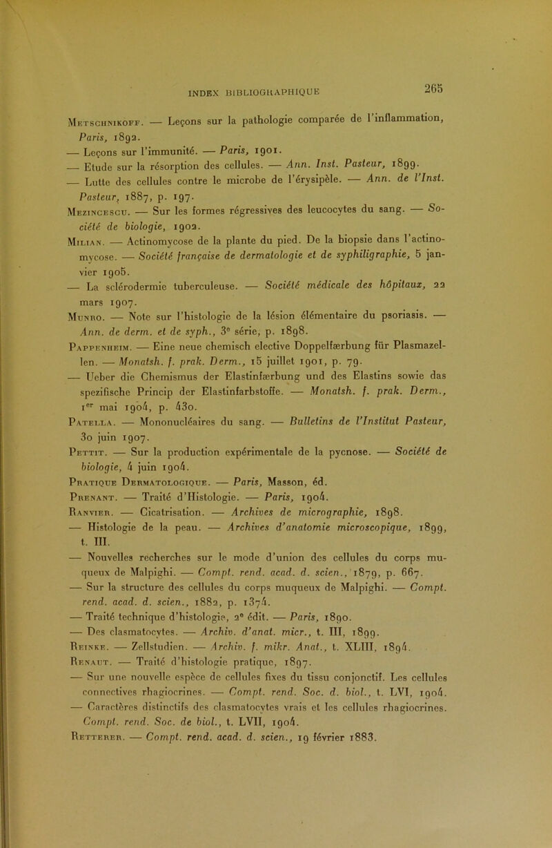 Metsciinikoff. — Leçons sur la pathologie comparée de 1 inflammation, Paris, 189a. — Leçons sur l’immunité. — Paris, 1901. Etude sur la résorption des cellules. — Ann. Inst. Pasteur, 1899. — Lutte des cellules contre le microbe de l’érysipèle. — Ann. de l Inst. Pasteur^ 1887, p. 197. Mezincescu. — Sur les formes régressives des leucocytes du sang. — So- ciété. de biologie, 190a. Milian. — Actinomycose de la plante du pied. De la biopsie dans 1 actino- mycose. — Société française de dermatologie et de syphiligraphie, 5 jan- vier 1905. — La sclérodermie tuberculeuse. — Société médicale des hôpitaux, a a mars 1907. Munro. — Note sur l’histologie de la lésion élémentaire du psoriasis. — Ann. de derm. et de syph., 3° série, p. 1898. Pappenheim. — Eine neue chemisch electlve Doppelfærbung für Plasmazel- len. — Monalsh. f. prak. Derm., i5 juillet 1901, p. 79. — Ucber die Chemismus der Elastlnfærbung und des Elastins sowie das spezifische Prlncip der Elastinfarbstoffe. — Monatsh. f. prak. Derm., I®'' mal 1904, p. 43o. Patella. — Mononucléaires du sang. — Bulletins de l’Institut Pasteur, 3o juin 1907. Pettit. — Sur la production expérimentale de la pycnose. — Société de biologie, 4 juin igo4. Pratique Dermatologique. — Paris, Masson, éd. Prenant. — Traité d’Histologle. — Paris, igo4. Ranvier. — Cicatrisation. — Archives de micrographie, 1898. — Histologie de la peau. — Archives d’anatomie microscopique, 1899, t. III. — Nouvelles recherches sur le mode d’union des cellules du corps mu- queux de Malplghi. — Compt. rend. acad. d. scten., 1879, P- — Sur la structure des cellules du corps muqueux de Malplghi. — Compt. rend. acad. d. scien., i88a, p. 1874. — Traité technique d’histologie, a® édit. — Paris, 1890. — Des clasmatocytes. — Archiv. d’anat. micr., t. III, 1899. Reinke. — Zellstudlen. — Archiv. f. mikr. Anat., t. XLIII, 1894. Renaut. — Traité d’histologie pratique, 1897. — Sur une nouvelle espèce de cellules fixes du tissu conjonctif. Les cellules connectives rhagiocrines. — Compt. rend. Soc. d. biol., l. LVI, 1904. — Caractères distinctifs des clasmatocytes vrais et les cellules rhagiocrines. Compt. rend. Soc. de biol., t. LVII, igo4. Retterer. — Compt. rend. acad. d. scien., 19 février i883.