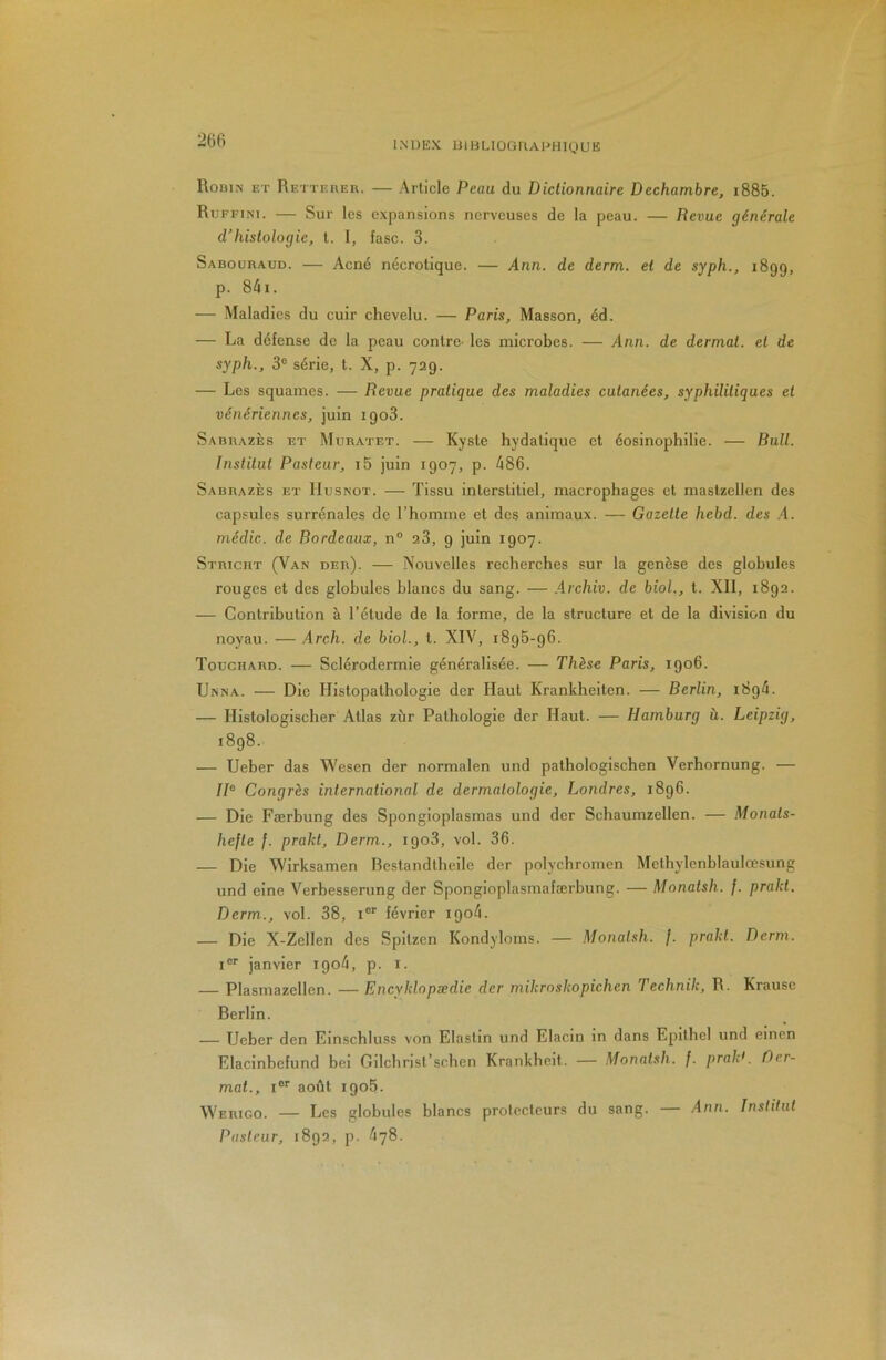 206 Robin et Rettebeb. — Article Peau du Dictionnaire Dechambre, i885. Ruffini. — Sur les expansions nerveuses de la peau. — Revue générale d'hislologie, l. I, fasc. 3. Saboubaud. — Acné nécrotique. — Ann. de derm. et de syph., 1899, p. 84i. — Maladies du cuir chevelu. — Paris, Masson, éd. — La défense de la peau contre- les microbes. — Ann. de dermal. et de syph., 3® série, t. X, p. 729. — Les squames. — Revue pratique des maladies cutanées, syphilitiques et vénériennes, juin 1903. Sabbazès f.t Miiratet. — Kyste hydatique et éosinophilie. — Rail. Institut Pasteur, i5 juin 1907, p. 486. Sabbazès et IIusnot. — Tissu interstitiel, macrophages et mastzellen des capsules surrénales de l’homme et des animaux. — Gazette hebd. des .A. médic. de Bordeaux, n° 23, 9 juin 1907. Stbiciit (Van deb). — Nouvelles recherches sur la genèse des globules rouges et des globules blancs du sang. — .Archiv. de biol., t. XII, 1892. — Contribution à Tétude de la forme, de la structure et de la division du noyau. —Arch. de biol., t. XIV, 1895-96. Touchabd. — Sclérodermie généralisée. — Thèse Paris, 1906. Unna. — Die Histopathologie der Haut Krankheiten. — Berlin, 1894. — Histologischer Atlas zùr Pathologie der Haut. — Hamburg à. Leipzig, 1898. — Ueber das Wesen der normalen und pathologischen Verhornung. — IP Congrès international de dermatologie, Londres, 1896. — Die Færbung des Spongioplasmas und der Schaumzellen. — Monats- hefle f. prakl, Derm., 1908, vol. 36. — Die Wirksamen Bcstandtheile der polychromen Methylenblaulœsung und eine Verbesserung der Spongioplasmafærbung. — Monatsh. /. prakt. Derm., vol. 38, i® février 1904. — Die X-Zellen des Spitzen Kondyloms. — Monatsh. f. prakt. Derm. i®* janvier 1904, p. i. — Plasmazellen. — Encyklopædie der mikroskopichen Technik, R. Krause Berlin. — Ueber den Einschluss von Elastin und Elacin in dans Epithel und einen Elacinbefund bei Gilchrist’schen Krankheit. — Monatsh. f. prald. Oer- mat., i® août 1906. Webigo. — Les globules blancs protecteurs du sang. — Ann. Institut