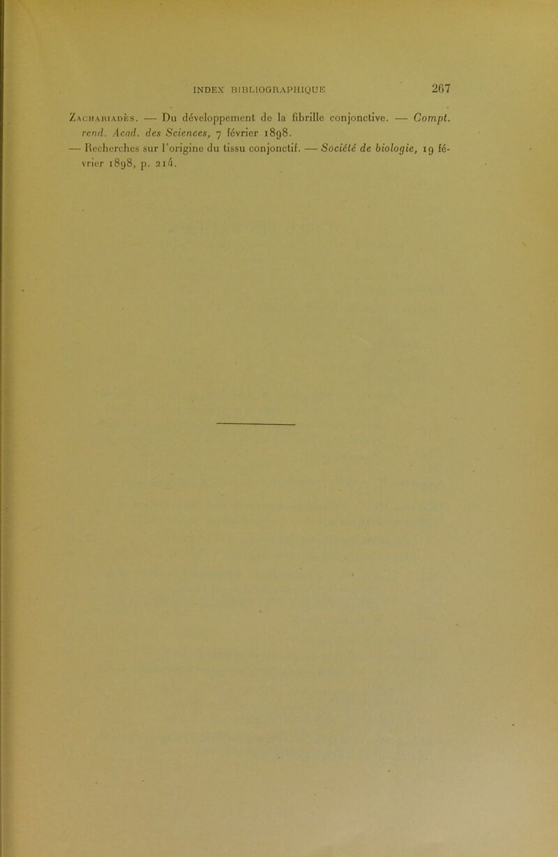 ZACHAniADÈs. — Du développcmenl de la fibrille conjonctive. — Compt. rend. Acad, des Sciences, 7 février 1898. — Recherches sur l’origine du tissu conjonctif. — Société de biologie, 19 fé- vrier 1898, p. 2ié.