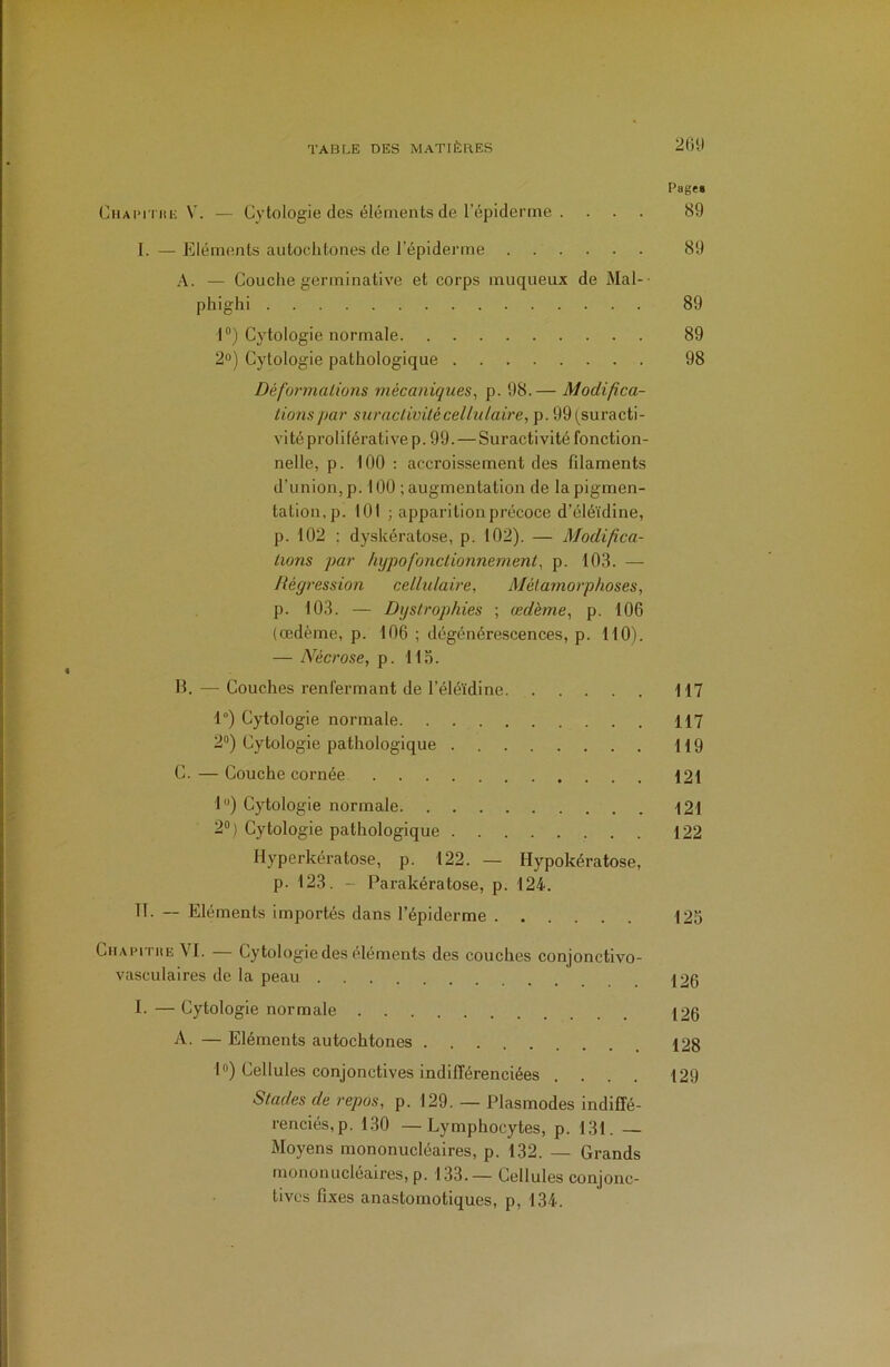 Pages (jHAPmiE V. — Cytologie des éléments de l’épiderme . ... 89 I. — Eléments autochtones de l’épiderme 89 A. — Couche germinative et corps muqueux de Mal-- phighi 89 1) Cytologie normale 89 2°) Cytologie pathologique 98 Défurmalions mécaniques^ p. 98.— Modifica- tions par surnctiüitéceliulaire, p. 99(suracti- vité proliférative p. 99.—Suractivité fonction- nelle, p. 100 : accroissement des filaments d’union, p. 100 ; augmentation de la pigmen- tation,p. 101 ; apparition précoce d’éléïdine, p. 102 : dyskératose, p. 102). — Modifica- tions par hypofonctionnement, p. 103. — Régression cellulaire. Métamorphoses, p. 103. — Dystrophies ; œdème, p. 106 (œdème, p. 106 ; dégénérescences, p. 110). — Nécrose, p. 115. B. — Couches renfermant de l’éléïdine 117 1°) Cytologie normale 117 2“) Cytologie pathologique 119 G. — Couche cornée 121 1“) Cytologie normale 121 2“ ) Cytologie pathologique 122 Hyperkératose, p. 122. — Hypokératose, p. 123. - Parakératose, p. 124. TT. — Eléments importés dans l’épiderme 125 Ciiapithe VT. — Cytologie des éléments des couches conjonctivo- vasculaires de la peau 120 T. — Cytologie normale 120 A. — Eléments autochtones 128 1») Cellules conjonctives indifférenciées .... 129 Stades de repos, p. 129. — Plasmodes indiffé- renciés, p. 130 — Lymphocytes, p. 131. — Moyens mononucléaires, p. 132. — Grands mononucléaires, p. 133. — Cellules conjonc- tives fixes anastomotiques, p, 134.