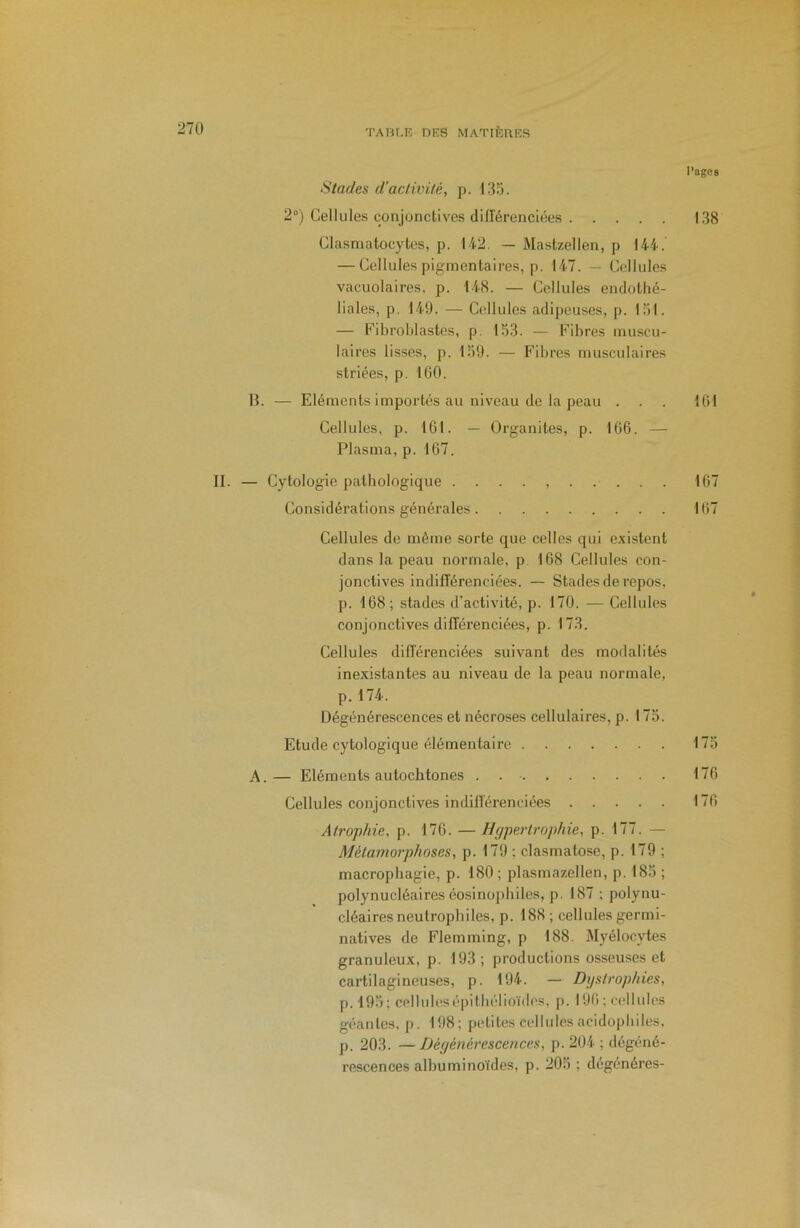 l’agCB Stades d'activité, p. 135. 2°) Cellules conjonctives différenciées 138 Clasmatocytes, p. 142, — Mastzellen, p 144. — Cellules pigmentaires, p. 147. — Cellules vacuolaires, p. 148. — Cellules endothé- liales, p, 149. — Cellules adipeuses, p. loi. — Fibroblastes, p. 153. — Fibres muscu- laires lisses, p. 159. — Fibres musculaires striées, p. 100. B. — Eléments importés au niveau de la peau . . . 101 Cellules, p. 101. — Organites, p. IGô. — Plasma, p. 107. II. — Cytologie pathologique .......... 107 Considérations générales 107 Cellules de même sorte que celles qui e.\istent dans la peau normale, p 108 Cellules con- jonctives indifférenciées. — Stades de repos, p. 168; stades d’activité, p. 170. — Cellules conjonctives différenciées, p. 173. Cellules différenciées suivant des modalités inexistantes au niveau de la peau normale, p.174. Dégénérescences et nécroses cellulaires, p. 175. Etude cytologique élémentaire 175 A.— Eléments autochtones . 176 Cellules conjonctives indifférenciées 170 Atrophie, p. 176. — Hypertrophie, p. 177. — Métamorphoses, p. 179 ; clasmatose, p. 179 ; macropbagie, p. 180; plasmazellen, p. 185 ; polynucléaires éosinophiles, p. 187 ; polynu- cléaires neutrophiles, p. 188 ; cellules germi- natives de Flemming, p 188. Myélocytes granuleux, p. 193 ; productions osseuses et cartilagineuses, p. 194. — Dystrophies, p. 195; cellules épithélioïdes, j). 190; cellules géantes, p. 198; j)ctites cellules acidopbiles, p. 203. — Déyénérescences, p. 204 ; dégéné- rescences albuminoïdes, p. 205 ; dégénérés-