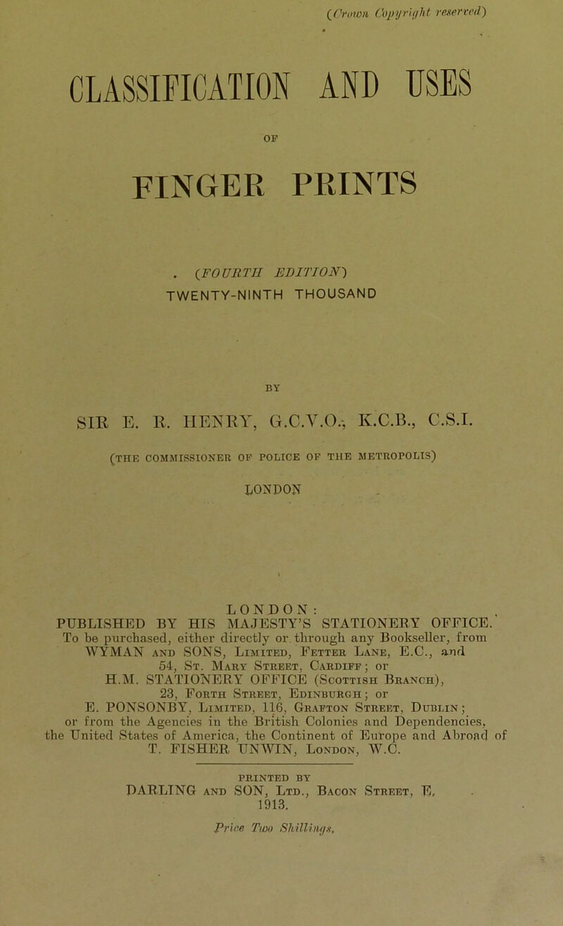 (Crown Copyright reserved) CLASSIFICATION AND USES OF FINGER PRINTS . (FOURTH EDITION) TWENTY-NINTH THOUSAND BY SIR E. R. HENRY, G.C.V.O., K.C.B., C.S.I. (TIIE COMMISSIONER OF POLICE OF THE METROPOLIS) LONDON LONDON: PUBLISHED BY HIS MAJESTY’S STATIONERY OFFICE. To be purchased, either directly or through any Bookseller, from WYMAN and SONS, Limited, Fetter Lane, E.C., and 54, St. Mary Street, Cardiff ; or H.M. STATIONERY OFFICE (Scottish Branch), 23, Forth Street, Edinburgh; or E. PONSONBY, Limited, 116, Grafton Street, Dublin ; or from the Agencies in the British Colonies and Dependencies, the United States of America, the Continent of Europe and Abroad of T. FISHER UNWIN, London, W.C. PRINTED BY DARLING and SON, Ltd., Bacon Street, E, 1913. Priee Two Shillings,