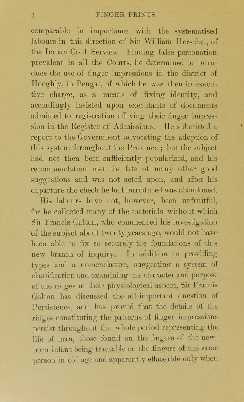 comparable in importance with the systematised labours in this direction of Sir William Herschel, of the Indian Civil Service. Finding false personation prevalent in all the Courts, he determined to intro- duce the use of finger impressions in the district of Hooghly, in Bengal, of which he was then in execu- tive charge, as a means of fixing identity, and accordingly insisted upon executants of documents admitted to registration affixing their finger impres- sion in the Register of Admissions. He submitted a report to the Government advocating the adoption of this system throughout the Province ; but the subject had not then been sufficiently popularised, and liis recommendation met the fate of many other good suggestions and was not acted upon, and after his departure the check he had introduced was abandoned. His labours have not, however, been unfruitful, for he collected many of the materials without which Sir Francis Galton, who commenced his investigation of the subject about twenty years ago, would not have been able to fix so securely the foundations of this new branch of inquiry. In addition to providing types and a nomenclature, suggesting a system of classification and examining the character and purpose of the ridges in their physiological aspect, Sir Francis Galton has discussed the all-important question of Persistence, and has proved that the details of the ridges constituting the patterns of finger impressions persist throughout the whole period representing the life of man, those found on the fingers of the new- born infant being traceable on the fingers of the same person in old age and apparently effaceable only when