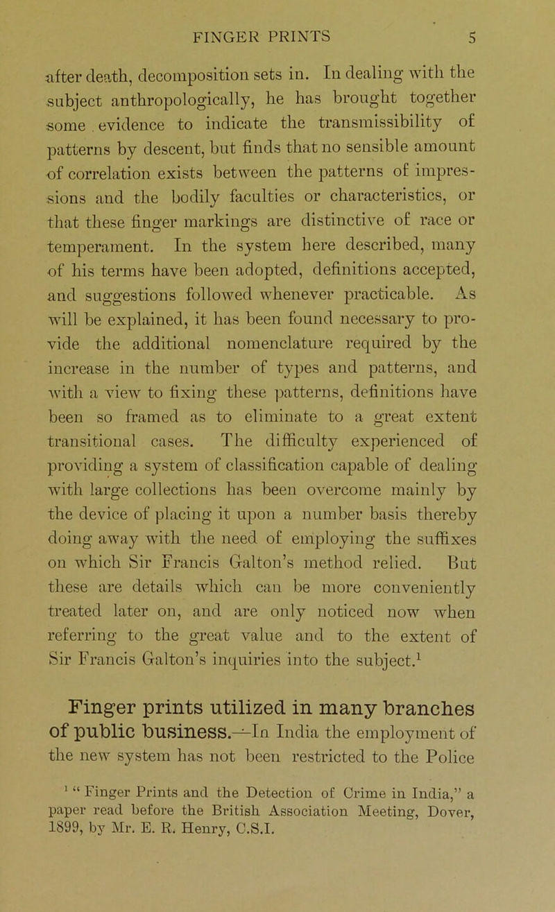 after death, decomposition sets in. In dealing with the subject anthropologically, he has brought together some evidence to indicate the transmissibility of patterns by descent, but finds that no sensible amount of correlation exists between the patterns of impres- sions and the bodily faculties or characteristics, or that these finger markings are distinctive of race or temperament. In the system here described, many of his terms have been adopted, definitions accepted, and suggestions followed whenever practicable. As will be explained, it has been found necessary to pro- vide the additional nomenclature required by the increase in the number of types and patterns, and with a view to fixing these patterns, definitions have been so framed as to eliminate to a great extent transitional cases. The difficulty experienced of providing a system of classification capable of dealing with large collections has been overcome mainly by the device of placing it upon a number basis thereby doing away with the need of employing the suffixes on which Sir Francis Gabon’s method relied. But these are details which can be more conveniently treated later on, and are only noticed now when referring to the great value and to the extent of Sir Francis Galton’s inquiries into the subject.1 Finger prints utilized in many branches Of public busineSS.-^In India the employment of the new system has not been restricted to the Police 1 “ Finger Prints and the Detection of Crime in India,” a paper read before the British Association Meeting, Dover, 1899, by Mr. E. R. Henry, C.S.I.