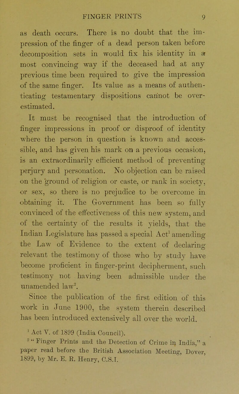 as death occurs. There is uo doubt that the im- pression of the finger of a dead person taken before decomposition sets in would fix his identity in ar most convincing way if the deceased had at any previous time been required to give the impression of the same finger. Its value as a means of authen- ticating testamentary dispositions cannot be over- estimated. It must be recognised that the introduction of finger impressions in proof or disproof of identity where the person in question is known and acces- sible, and has given his mark on a previous occasion, is an extraordinarily efficient method of preventing perjury and personation. No objection can be raised on the 'ground of religion or caste, or rank in society, or sex, so there is no prejudice to be overcome in obtaining it. The Government has been so fully convinced of the effectiveness of this new system, and of the certainty of the results it yields, that the Indian Legislature has passed a special Act1 amending the Law of Evidence to the extent of declaring- relevant the testimony of those who by study have become proficient in finger-print decipherment, such testimony not having been admissible under the unamended law2. Since the publication of the first edition of this work in June 1900, the system therein described lias been introduced extensively all over the world. 1 Act V. of 1899 (India Council). 2 “ Finger Prints and the Detection of Crime in India,” a paper read before the British Association Meeting, Dover, 1899, by Mr. E. R. Henry, C.S.I.