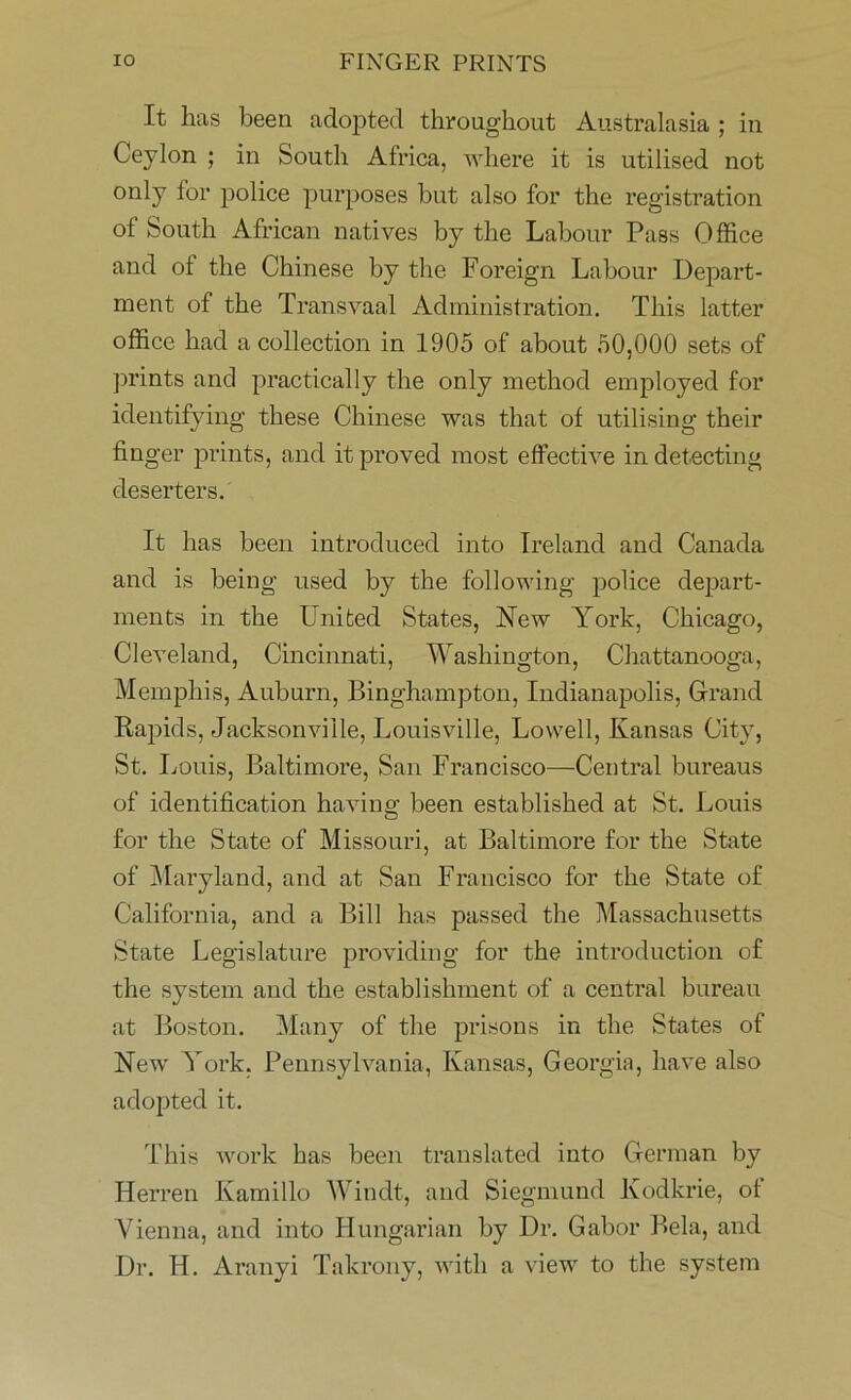 It has been adopted throughout Australasia ; in Ceylon ; in South Africa, where it is utilised not only for police purposes but also for the registration of South African natives by the Labour Pass Office and of the Chinese by the Foreign Labour Depart- ment of the Transvaal Administration. This latter office had a collection in 1905 of about 50,000 sets of prints and practically the only method employed for identifying these Chinese was that of utilising their fin ger prints, and it proved most effective in detecting deserters. It has been introduced into Ireland and Canada and is being used by the following police depart- ments in the United States, New York, Chicago, Cleveland, Cincinnati, Washington, Chattanooga, Memphis, Auburn, Binghampton, Indianapolis, Grand Rapids, Jacksonville, Louisville, Lowell, Kansas City, St. Louis, Baltimore, San Francisco—Central bureaus of identification having been established at St. Louis for the State of Missouri, at Baltimore for the State of Maryland, and at San Francisco for the State of California, and a Bill has passed the Massachusetts State Legislature providing for the introduction of the system and the establishment of a central bureau at Boston. Many of the prisons in the States of New York. Pennsylvania, Kansas, Georgia, have also adopted it. This work has been translated into German by Herren Kamillo Windt, and Siegmund Kodkrie, of Vienna, and into Hungarian by Dr. Gabor Bela, and Dr. H. Aranyi Takrony, with a view to the system