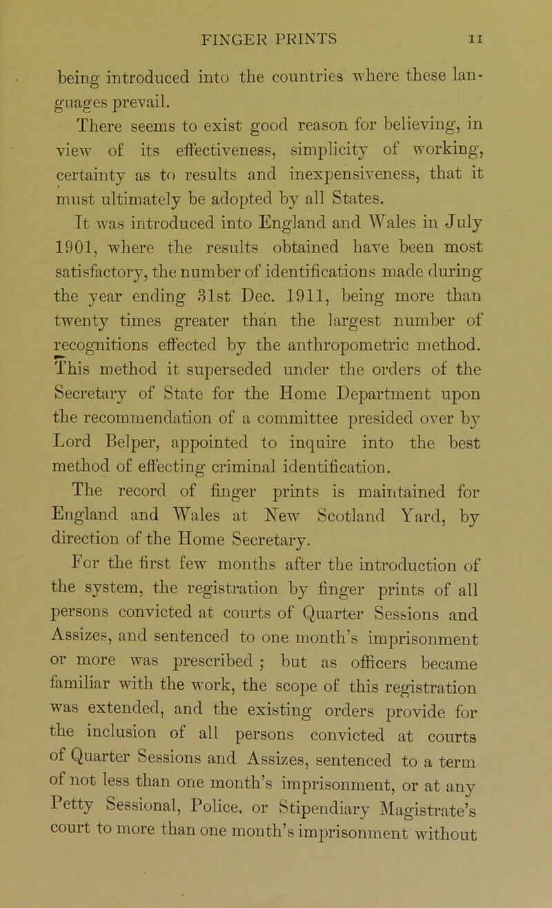 being introduced into the countries where these lan- guages prevail. There seems to exist good reason for believing, in view of its effectiveness, simplicity of working, certainty as to results and inexpensiveness, that it must ultimately be adopted by all States. It was introduced into England and Wales in July 1901, where the results obtained have been most satisfactory, the number of identifications made during the year ending 31st Dec. 1911, being more than twenty times greater than the largest number of recognitions effected by the anthropometric method. This method it superseded under the orders of the Secretary of State for the Home Department upon the recommendation of a committee presided over by Lord Belper, appointed to inquire into the best method of effecting criminal identification. The record of finger prints is maintained for England and Wales at Hew Scotland Yard, by direction of the Home Secretary. For the first few months after the introduction of the system, the registration by finger prints of all persons convicted at courts of Quarter Sessions and Assizes, and sentenced to one month’s imprisonment or more was prescribed ; but as officers became familiar with the work, the scope of this registration was extended, and the existing orders provide for the inclusion of all persons convicted at courts of Quarter Sessions and Assizes, sentenced to a term of not less than one month’s imprisonment, or at any I etty Sessional, Police, or Stipendiary Magistrate’s court to more than one month’s imprisonment without