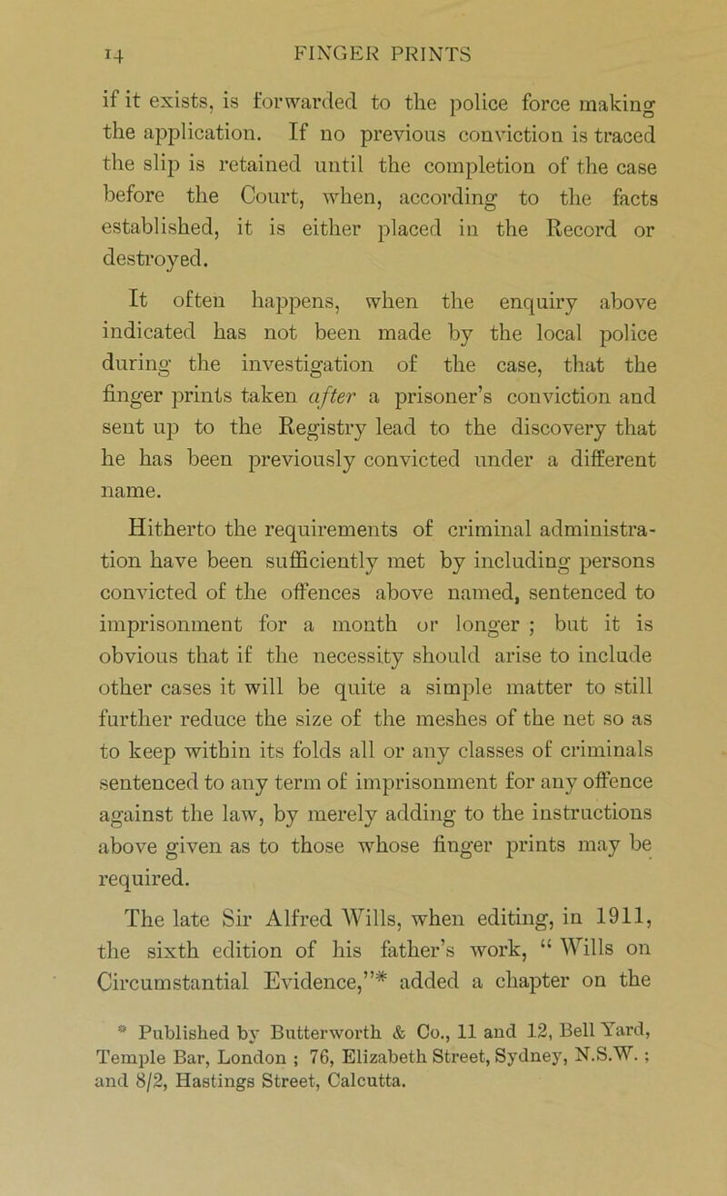 if it exists, is forwarded to the police force making the application. If no previous conviction is traced the slip is retained until the completion of the case before the Court, when, according to the facts established, it is either placed in the Record or destroyed. It often happens, when the enquiry above indicated has not been made by the local police during the investigation of the case, that the finger prints taken after a prisoner’s conviction and sent up to the Registry lead to the discovery that he has been previously convicted under a different name. Hitherto the requirements of criminal administra- tion have been sufficiently met by including persons convicted of the offences above named, sentenced to imprisonment for a month or longer ; but it is obvious that if the necessity should arise to include other cases it will be quite a simple matter to still farther reduce the size of the meshes of the net so as to keep within its folds all or any classes of criminals sentenced to any term of imprisonment for any offence against the law, by merely adding to the instructions above given as to those whose finger prints may be required. The late Sir Alfred Wills, when editing, in 1911, the sixth edition of his father’s work, “ Wills on Circumstantial Evidence,”* added a chapter on the * Published by Butterworth & Co., 11 and 12, Bell Yard, Temple Bar, London ; 76, Elizabeth Street, Sydney, N.S.W. ; and 8/2, Hastings Street, Calcutta.