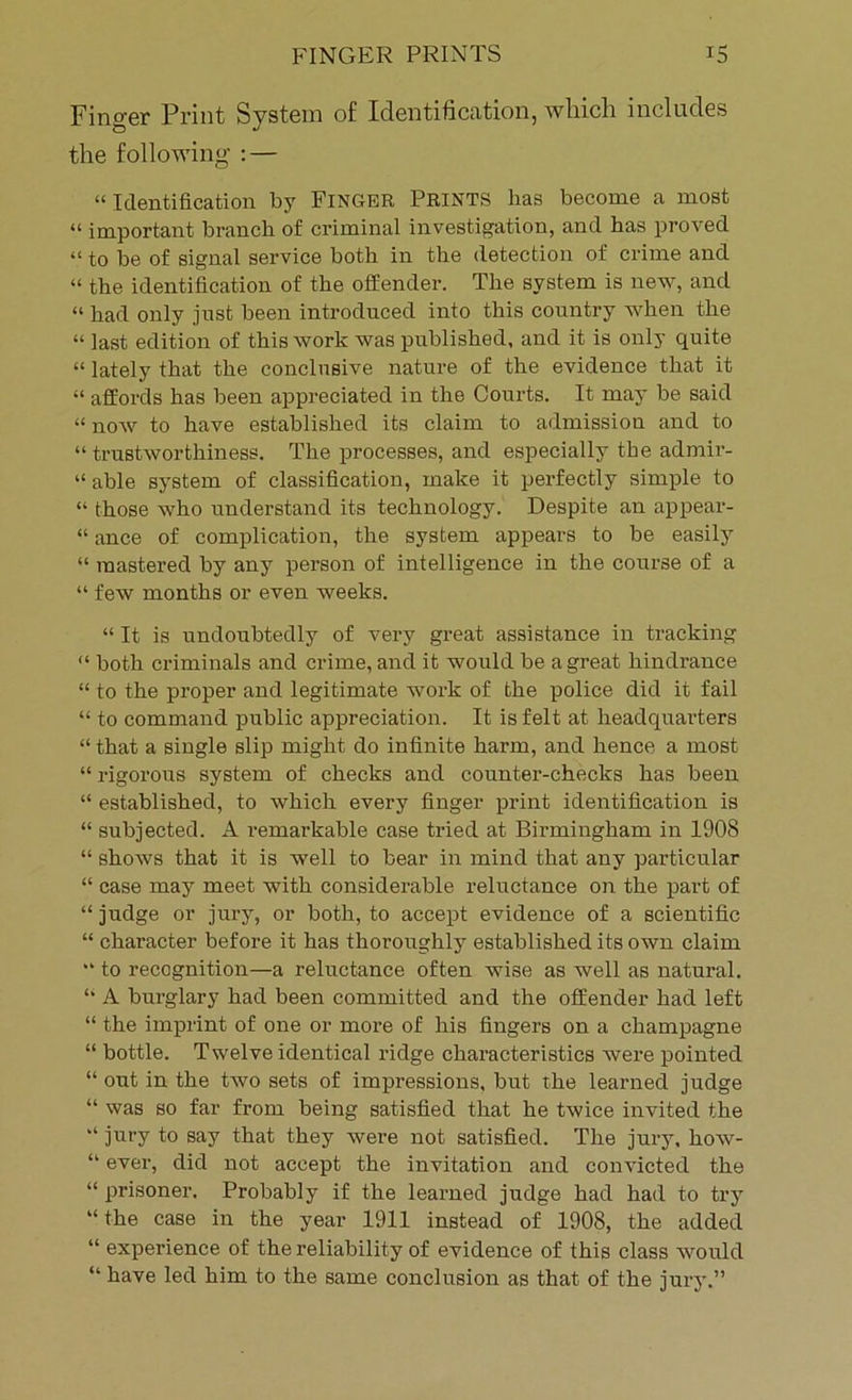 Finger Print System of Identification, which includes the following : — “ Identification by Finger Prints has become a most “ important branch of criminal investigation, and has proved “ to be of signal service both in the detection of crime and “ the identification of the offender. The system is new, and “ had only just been introduced into this country when the “ last edition of this work was published, and it is only quite “ lately that the conclusive nature of the evidence that it “ affords has been appreciated in the Courts. It may be said “ now to have established its claim to admission and to “ trustworthiness. The processes, and especially the admir- “ able system of classification, make it perfectly simple to “ those who understand its technology. Despite an appear- “ ance of complication, the system appears to be easily “ mastered by any person of intelligence in the course of a “ few months or even weeks. “ It is undoubtedly of very great assistance in tracking “ both criminals and crime, and it would be a great hindrance “ to the proper and legitimate work of the police did it fail “ to command public appreciation. It is felt at headquarters “that a single slip might do infinite harm, and hence a most “ rigorous system of checks and counter-checks has been “ established, to which every finger print identification is “ subjected. A remarkable case tried at Birmingham in 1908 “ shows that it is well to bear in mind that any particular “ case may meet with considerable reluctance on the part of “ judge or jury, or both, to accept evidence of a scientific “ character before it has thoroughly established its own claim  to recognition—a reluctance often wise as well as natural. “ A burglary had been committed and the offender had left “ the imprint of one or more of his fingers on a champagne “ bottle. Twelve identical ridge characteristics were pointed “ out in the two sets of impressions, but the learned judge “ was so far from being satisfied that he twice invited the “ jury to say that they were not satisfied. The jury, how- “ ever, did not accept the invitation and convicted the “ prisoner. Probably if the learned judge had had to try “ the case in the year 1911 instead of 1908, the added “ experience of the reliability of evidence of this class would “ have led him to the same conclusion as that of the jury.”