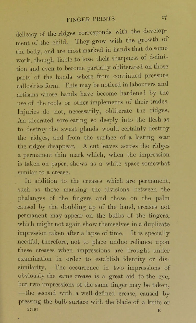 delicacy of the ridges corresponds with the develop- ment of the child. They grow with the growth of the body, and are most marked in hands that do some- work, though liable to lose their sharpness of defini- tion and even to become partially obliterated on those parts of the hands where from continued pressure callosities form. This may be noticed in labourers and artisans whose hands have become hardened by the use of the tools or other implements of their trades. Injuries do not, necessarily, obliterate the ridges. An ulcerated sore eating so deeply into the flesh as to destroy the sweat glands would certainly destroy the ridges, and from the surface of a lasting scar the ridges disappear. A cut leaves across the ridges a permanent thin mark which, when the impression is taken on paper, shows as a white space somewhat similar to a crease. In addition to the creases which are permanent, such as those marking the divisions between the phalanges of the fingers and those on the palm caused by the doubling up of the hand, creases not permanent may appear on the bulbs of the fingers, which might not again show themselves in a duplicate impression taken after a lapse of time. It is specially needful, therefore, not to place undue reliance upon these creases when impressions are brought under examination in order to establish identity or dis- similarity. The occurrence in two impressions of obviously the same crease is a great aid to the eye, but two impressions of the same finger may be taken, —the second with a well-defined crease, caused by pressing the bulb surface with the blade of a knife or 27491 B