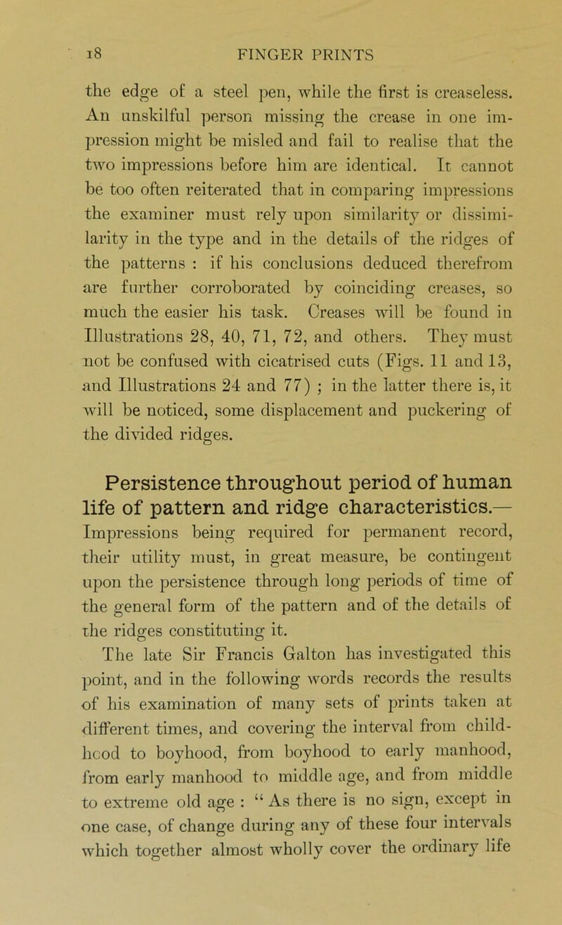 the edge of a steel pen, while the first is creaseless. An unskilful person missing the crease in one im- pression might be misled and fail to realise that the two impressions before him are identical. It cannot be too often reiterated that in comparing impressions the examiner must rely upon similarity or dissimi- larity in the type and in the details of the ridges of the patterns : if his conclusions deduced therefrom are further corroborated by coinciding creases, so much the easier his task. Creases will be found in Illustrations 28, 40, 71, 72, and others. They must not be confused with cicatrised cuts (Figs. 11 and 13, and Illustrations 24 and 77) ; in the latter there is, it will be noticed, some displacement and puckering of the divided ridges. Persistence throughout period of human life of pattern and ridge characteristics.— Impressions being required for permanent record, their utility must, in great measure, be contingent upon the persistence through long periods of time of the general form of the pattern and of the details of the ridges constituting it. The late Sir Francis Galton has investigated this point, and in the following words records the results of his examination of many sets of prints taken at different times, and covering the interval from child- hood to boyhood, from boyhood to early manhood, from early manhood to middle age, and from middle to extreme old age : “ As there is no sign, except in one case, of change during any of these four intervals which together almost wholly cover the ordinary life