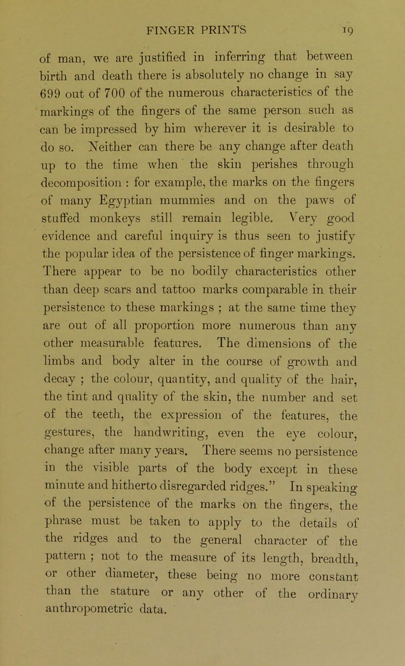 of man, we are justified in inferring that between birth and death there is absolutely no change in say 699 out of 700 of the numerous characteristics of the markings of the fingers of the same person such as can be impressed by him wherever it is desirable to do so. Neither can there be any change after death up to the time when the skin perishes through decomposition : for example, the marks on the fingers of many Egyptian mummies and on the paws of stuffed monkeys still remain legible. Very good evidence and careful inquiry is thus seen to justify the popular idea of the persistence of finger markings. There appear to be no bodily characteristics other than deep scars and tattoo marks comparable in their persistence to these markings ; at the same time they are out of all proportion more numerous than any other measurable features. The dimensions of the limbs and body alter in the course of growth and decay ; the colour, quantity, and quality of the hair, the tint and quality of the skin, the number and set of the teeth, the expression of the features, the gestures, the handwriting, even the eye colour, change after many years. There seems no persistence in the visible parts of the body except in these minute and hitherto disregarded ridges.” In speaking of the persistence of the marks on the fingers, the phrase must be taken to apply to the details of the ridges and to the general character of the pattern ; not to the measure of its length, breadth, or other diameter, these being no more constant than the stature or any other of the ordinary anthropometric data.