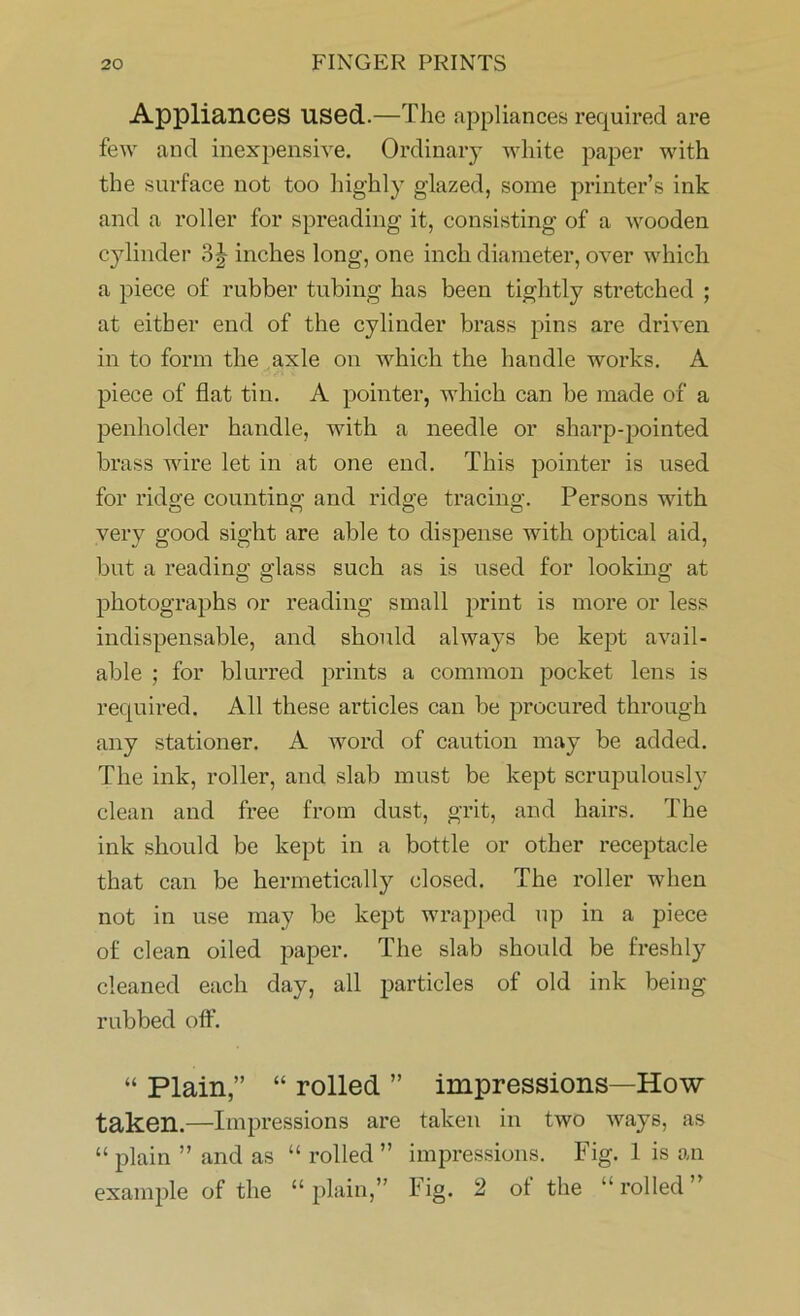 Appliances used.—The appliances required are few and inexpensive. Ordinary white paper with the surface not too highly glazed, some printer’s ink and a roller for spreading it, consisting of a wooden cylinder 3 J inches long, one inch diameter, over which a piece of rubber tubing has been tightly stretched ; at either end of the cylinder brass pins are driven in to form the axle on which the handle works. A piece of flat tin. A pointer, which can be made of a penholder handle, with a needle or sharp-pointed brass wire let in at one end. This pointer is used for ridge counting and ridge tracing. Persons with very good sight are able to dispense with optical aid, but a reading glass such as is used for looking at photographs or reading small print is more or less indispensable, and should always be kept avail- able ; for blurred prints a common pocket lens is required. All these articles can be procured through any stationer. A word of caution may be added. The ink, roller, and slab must be kept scrupulously clean and free from dust, grit, and hairs. The ink should be kept in a bottle or other receptacle that can be hermetically closed. The roller when not in use may be kept wrapped up in a piece of clean oiled paper. The slab should be freshly cleaned each day, all particles of old ink being rubbed off. “ Plain,” “ rolled ” impressions—How taken.—Impressions are taken in two ways, as “ plain ” and as “ rolled ” impressions. Fig. 1 is an example of the “plain,” Fig. 2 ot the “rolled