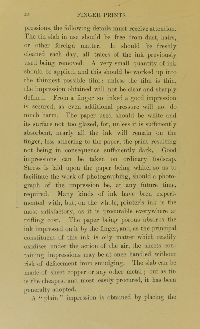 pressions, the following details must receive attention. The tin slab in use should be free from dust, hairs, or other foreign matter. It should be freshly cleaned each day, all traces of the ink previously used being removed. A very small quantity of ink should be applied, and this should be worked up into the thinnest possible film : unless the film is thin, the impression obtained will not he clear and sharply defined. From a finger so inked a good impression is secured, as even additional pressure will not do much harm. The paper used should be white and its surface not too glazed, for, unless it is sufficiently absorbent, nearly all the ink will remain on the finger, less adhering to the paper, the print resulting not being in consequence sufficiently dark. Good impressions can be taken on ordinary foolscap. Stress is laid upon the paper being white, so as to facilitate the work of photographing, should a photo- graph of the impression be, at any future time, required. Many kinds of ink have been experi- mented with, but, on the whole, printer’s ink is the most satisfactory, as it is procurable everywhere at trifling cost. The paper being porous absorbs the ink impressed on it by the finger, and, as the principal constituent of this ink is oily matter which readily oxidises under the action of the air, the sheets con- taining impressions may be at once handled without risk of defacement from smudging. The slab can be made of sheet copper or any other metal ; but as tin is the cheapest and most easily procured, it has been generally adopted. A “ plain ” impression is obtained by placing the