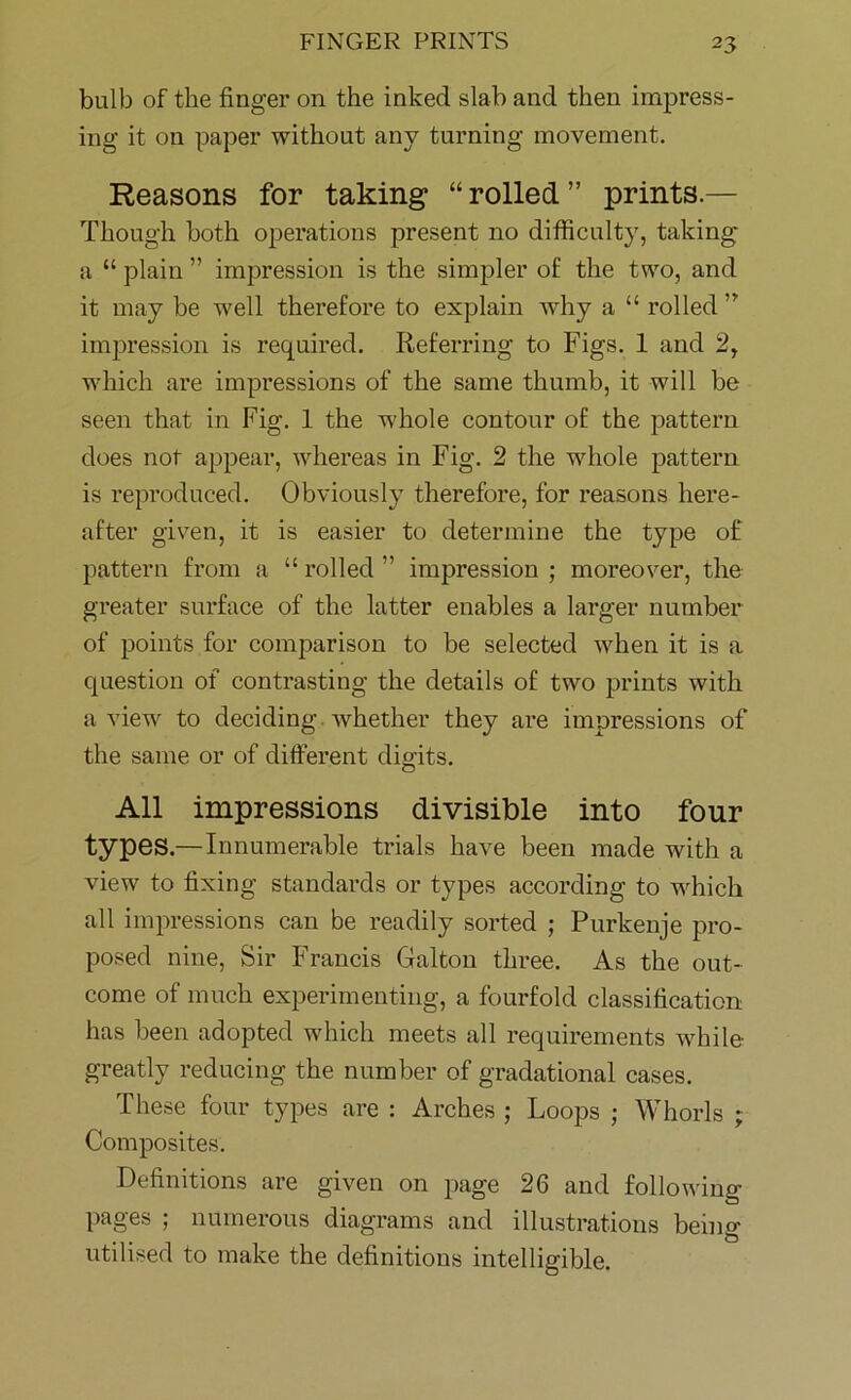 bulb of the finger on the inked slab and then impress- ing it on paper without any turning movement. Reasons for taking “ rolled ” prints.— Though both operations present no difficulty, taking a “ plain ” impression is the simpler of the two, and it may be well therefore to explain why a “ rolled ” impression is required. Referring to Figs. 1 and 2, which are impressions of the same thumb, it will be seen that in Fig. 1 the whole contour of the pattern does not appear, whereas in Fig. 2 the whole pattern is reproduced. Obviously therefore, for reasons here- after given, it is easier to determine the type of pattern from a “ rolled ” impression ; moreover, the greater surface of the latter enables a larger number of points for comparison to be selected when it is a question of contrasting the details of two prints with a view to deciding whether they are impressions of the same or of different digits. All impressions divisible into four types.—Innumerable trials have been made with a view to fixing standards or types according to which all impressions can be readily sorted ; Purkenje pro- posed nine, Sir Francis Galton three. As the out- come of much experimenting, a fourfold classification has been adopted which meets all requirements while- greatly reducing the number of gradational cases. These four types are : Arches ; Loops ; Whorls ; Composites. Definitions are given on page 26 and following pages ; numerous diagrams and illustrations being utilised to make the definitions intelligible.