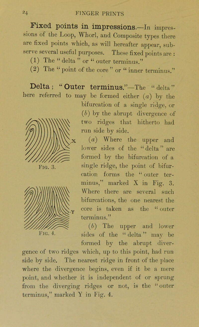 Fixed points in impressions.—In impres- sions of the Loop, Whorl, and Composite types there are fixed points which, as will hereafter appear, sub- serve several useful purposes. These fixed points are : (1) The “ delta ” or “ outer terminus.” (2) The “ point of the core ” or “ inner terminus.” Delta; “Outer terminus.”—The “delta” here referred to may he formed either (a) by the bifurcation of a single ridge, or (b) by the abrupt divergence of two ridges that hitherto had run side by side. (a) Where the upper and lower sides of the “ delta ” are formed by the bifurcation of a single ridge, the point of bifur- cation forms the “ outer ter- minus,” marked X in Fig. 3. Where there are several such bifurcations, the one nearest the core is taken as the “ outer terminus.” (ib) The upper and lower sides of the “ delta ” may be formed by the abrupt diver- gence of two ridges which, up to this point, had run side by side. The nearest ridge in front of the place where the divergence begins, even if it be a mere point, and whether it is independent of or sprung from the diverging ridges or not, is the “ outer terminus,” marked Y in Fig. 4.