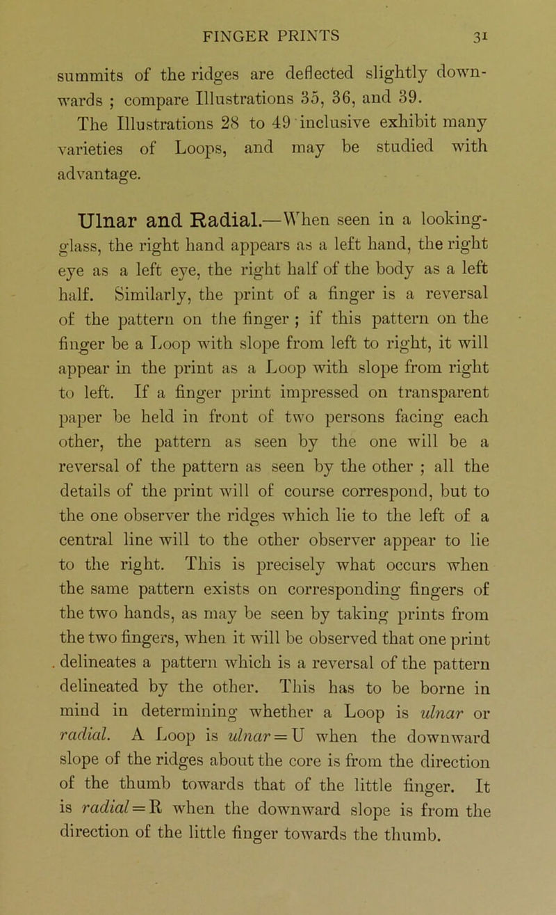 summits of the ridges are deflected slightly down- wards ; compare Illustrations 35, 36, and 39. The Illustrations 28 to 49 inclusive exhibit many varieties of Loops, and may be studied with advantage. Ulnar and Radial.—When seen in a looking- glass, the right hand appears as a left hand, the right eye as a left eye, the right half of the body as a left half. Similarly, the print of a finger is a reversal of the pattern on the finger ; if this pattern on the finger be a Loop with slope from left to right, it will appear in the print as a Loop with slope from right to left. If a finger print impressed on transparent paper be held in front of two persons facing each other, the pattern as seen by the one will be a reversal of the pattern as seen by the other ; all the details of the print will of course correspond, but to the one observer the ridges which lie to the left of a central line will to the other observer appear to lie to the right. This is precisely what occurs when the same pattern exists on corresponding fingers of the two hands, as may be seen by taking prints from the two fingers, when it will be observed that one print delineates a pattern which is a reversal of the pattern delineated by the other. This has to be borne in mind in determining whether a Loop is ulnar or radial. A Loop is ulnar = U when the downward slope of the ridges about the core is from the direction of the thumb towards that of the little finger. It is radial = R when the downward slope is from the direction of the little finger towards the thumb.