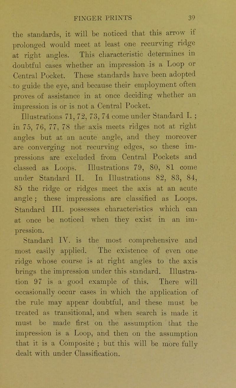 the standards, it will be noticed that this arrow if prolonged would meet at least one recurving ridge at right angles. This characteristic determines in doubtful cases whether an impression is a Loop or Central Pocket. These standards have been adopted to guide the eye, and because their employment often proves of assistance in at once deciding whether an impression is or is not a Central Pocket. Illustrations 71, 72, 73, 74 come under Standard I. ; in 75, 76, 77, 78 the axis meets ridges not at right angles but at an acute angle, and they moreover are converging not recurving edges, so these im- pressions are excluded from Central Pockets and classed as Loops. Illustrations 79, 80, 81 come under Standard II. In Illustrations 82. 83, 84, 85 the ridge or ridges meet the axis at an acute angle; these impressions are classified as Loops. Standard III. possesses characteristics which can at once be noticed when they exist in an im- pression. Standard IV. is the most comprehensive and most easily applied. The existence of even one ridge whose course is at right angles to the axis brings the impression under this standard. Illustra- tion 97 is a good example of this. There will occasionally occur cases in which the application of the rule may appear doubtful, and these must be treated as transitional, and when search is made it must be made first on the assumption that the impression is a Loop, and then on the assumption that it is a Composite ; but this will be more fully dealt with under Classification.