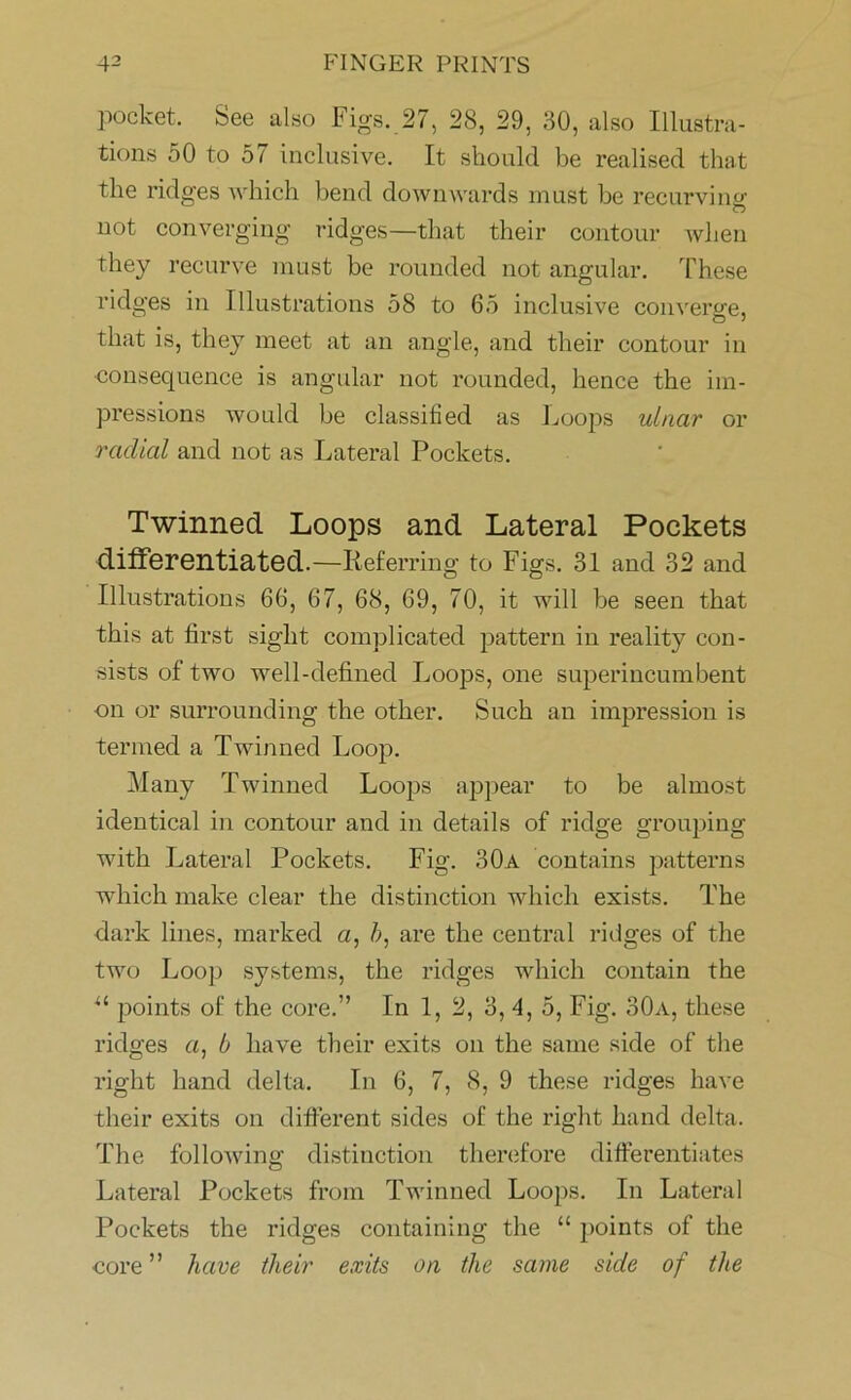 pocket. See also Figs. 27, 28, 29, 30, also Illustra- tions 50 to 57 inclusive. It should be realised that the ridges which bend downwards must be recurving not converging ridges—that their contour when they recurve must be rounded not angular. These ridges in Illustrations 58 to 65 inclusive converge, that is, they meet at an angle, and their contour in consequence is angular not rounded, hence the im- pressions would be classified as Loops ulnar or radial and not as Lateral Pockets. Twinned Loops and Lateral Pockets differentiated.—Referring to Figs. 31 and 32 and Illustrations 66, 67, 68, 69, 70, it will be seen that this at first sight complicated pattern in reality con- sists of two well-defined Loops, one superincumbent on or surrounding the other. Such an impression is termed a Twinned Loop. Many Twinned Loops appear to be almost identical in contour and in details of ridge grouping with Lateral Pockets. Fig. 30a contains patterns which make clear the distinction which exists. The dark lines, marked a, b, are the central ridges of the two Loop systems, the ridges which contain the il points of the core.” In 1, 2, 3, 4, 5, Fig. 30a, these ridges a, b have their exits on the same side of the right hand delta. In 6, 7, 8, 9 these ridges have their exits on different sides of the right hand delta. The following distinction therefore differentiates Lateral Pockets from Twinned Loops. In Lateral Pockets the ridges containing the “ points of the core ” have their exits on the same side of the