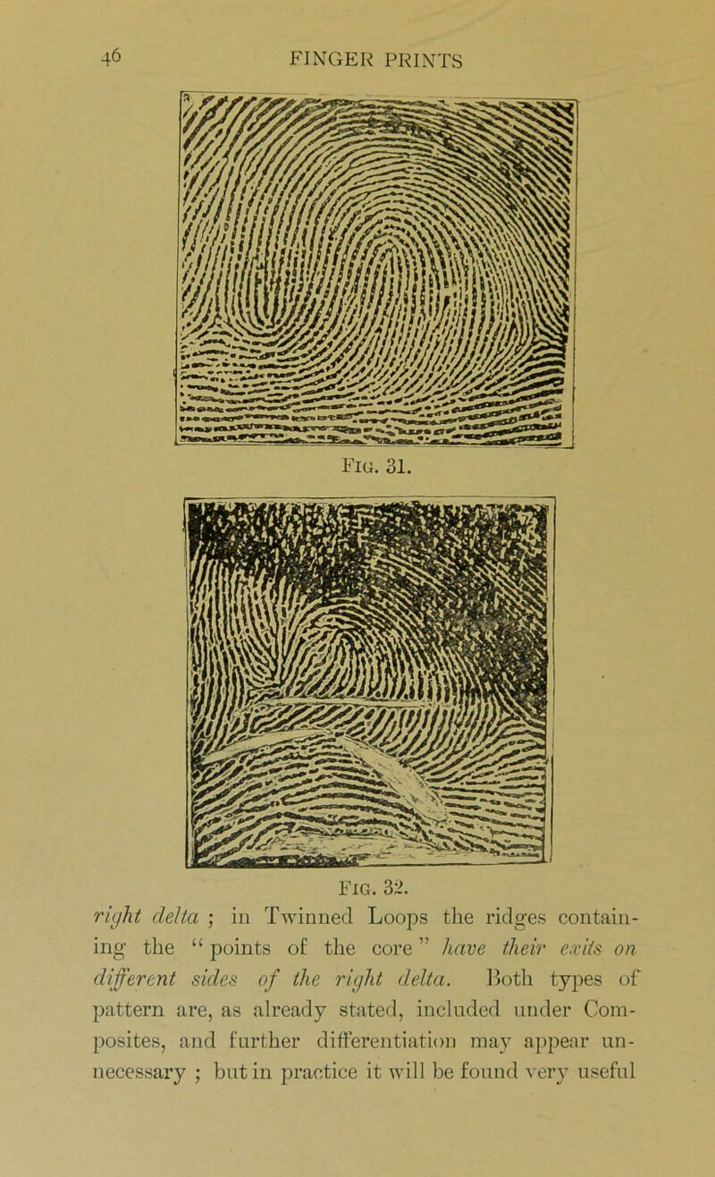 Fig. 31. Fig. 32. right delta ; in Twinned Loops the ridges contain- ing the “ points of the core ” have their exits on different sides of the right delta. Loth types of pattern are, as already stated, included under Com- posites, and further differentiation may appear un- necessary ; but in practice it will be found very useful