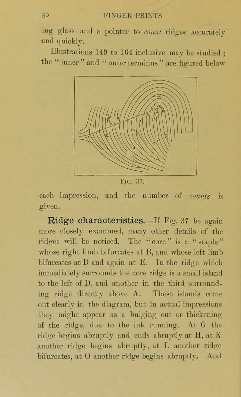 ing glass and a pointer to count ridges accurately and quickly. Illustrations 149 to 164 inclusive may be studied ; tlie “ inner ” and “ outer terminus ” are figured below each impression, and the number of counts is given. Ridge characteristics.—If Fig. 37 be again more closely examined, many other details of the ridges will be noticed. The <£ core ” is a “ staple ” whose right limb bifurcates at B, and whose left limb bifurcates at D and again at E. In the ridge which immediately surrounds the core ridge is a small island to the left of D, and another in the third surround- ing ridge directly above A. These islands come out clearly in the diagram, but in actual impressions they might appear as a bulging out or thickening of the ridge, due to the ink running. At G- the ridge begins abruptly and ends abruptly at H, at Iv another ridge begins abruptly, at L another ridge bifurcates, at 0 another ridge begins abruptly. And