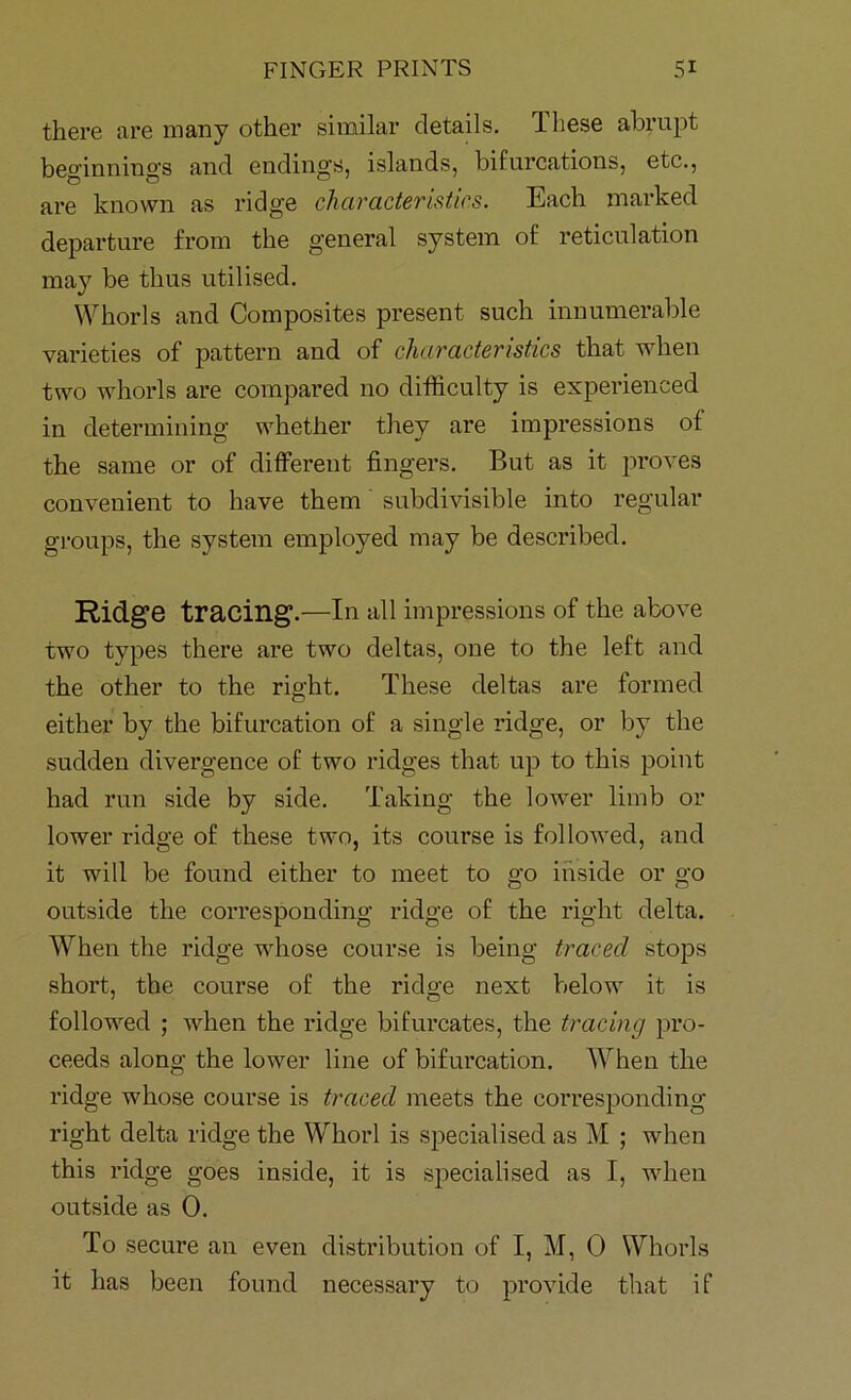 there are many other similar details. These abrupt beginnings and ending’s, islands, bifurcations, etc., are known as ridge characteristics. Each marked departure from the general system of reticulation may be thus utilised. Whorls and Composites present such innumerable varieties of pattern and of characteristics that when two whorls are compared no difficulty is experienced in determining whether they are impressions of the same or of different fingers. But as it proves convenient to have them subdivisible into regular groups, the system employed may be described. Ridge tracing.—In all impressions of the above two types there are two deltas, one to the left and the other to the right. These deltas are formed either by the bifurcation of a single ridge, or by the sudden divergence of two ridges that up to this point had run side by side. Taking the lower limb or lower ridge of these two, its course is followed, and it will be found either to meet to go inside or go outside the corresponding ridge of the right delta. When the ridge whose course is being traced stops short, the course of the ridge next below it is followed ; when the ridge bifurcates, the tracing pro- ceeds along the lower line of bifurcation. When the ridge whose course is traced meets the corresponding- right delta ridge the Whorl is specialised as M ; when this ridge goes inside, it is specialised as I, wTien outside as 0. To secure an even distribution of I, M, 0 Whorls it has been found necessary to provide that if