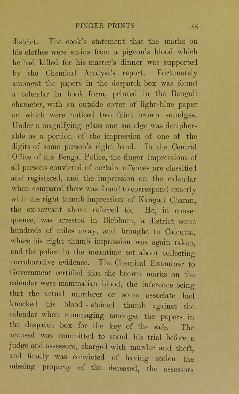 district. The cook’s statement that the marks on his clothes were stains from a pigeon’s blood which he had killed for his master’s dinner was supported by the Chemical Analyst’s report. Fortunately amongst the papers in the despatch box was found a calendar in book form, printed in the Bengali character, with an outside cover of light-blue paper on which were noticed two faint brown smudges. Under a magnifying glass one smudge was decipher- able as a portion of the impression of one of the digits of some person’s right hand. In the Central Office of the Bengal Police, the finger impressions of ail persons convicted of certain offences are classified and registered, and the impression on the calendar when compared there was found to correspond exactly with the right thumb impression of Kangali Charan, the ex-servant above referred to. He, in conse- quence, was arrested in Birbhum, a district some hundreds of miles away, and brought to Calcutta, where his right thumb impression was again taken, and the police in the meantime set about collecting- corroborative evidence. The Chemical Examiner to Government certified that the brown marks on the calendar were mammalian blood, the inference being that the actual murderer or some associate had knocked his blood - stained thumb against the calendar when rummaging amongst the papers in the despatch box for the key of the safe. The accused was committed to stand his trial before a judge and assessors, charged with murder and theft, and finally was convicted of having stolen the missing property of the deceased, the assessors