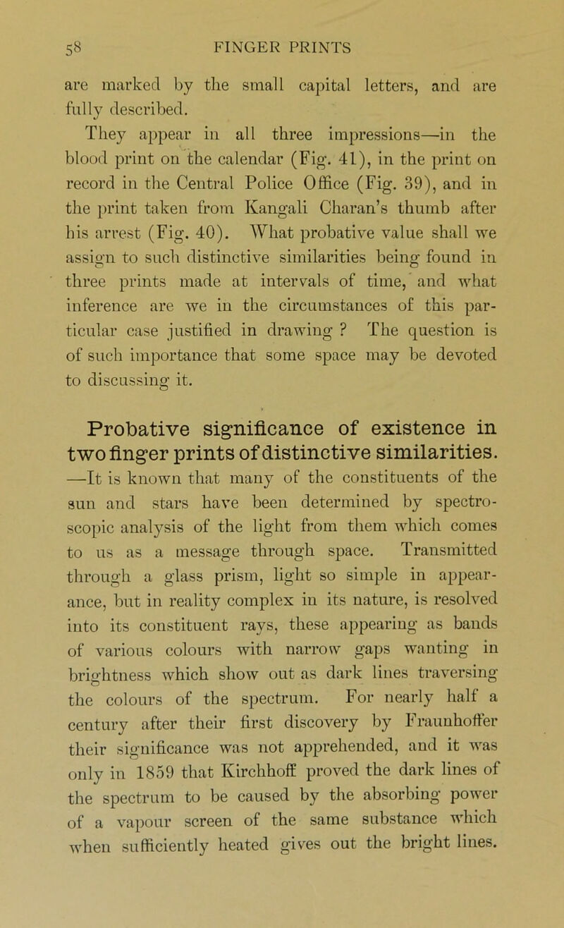 are marked by the small capital letters, and are fully described. They appear in all three impressions—in the blood print on the calendar (Fig. 41), in the print on record in the Central Police Office (Fig. 39), and in the print taken from Kangali Charan’s thumb after his arrest (Fig. 40). What probative value shall we assign to such distinctive similarities being found in three prints made at intervals of time, and what inference are we in the circumstances of this par- ticular case justified in drawing ? The question is of such importance that some space may be devoted to discussing it. Probative significance of existence in two finger prints of distinctive similarities. —It is known that many of the constituents of the sun and stars have been determined by spectro- scopic analysis of the light from them which comes to us as a message through space. Transmitted through a glass prism, light so simple in appear- ance, but in reality complex in its nature, is resolved into its constituent rays, these appearing as bands of various colours with narrow gaps wanting in brightness which show out as dark lines traversing the colours of the spectrum. For nearly half a century after their first discovery by Frauuhoffer their significance was not apprehended, and it was only in 1859 that Kirchhoff proved the dark lines of the spectrum to be caused by the absorbing power of a vapour screen of the same substance which when sufficiently heated gives out the bright lines.