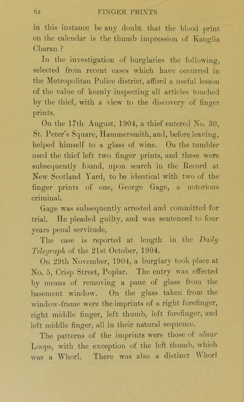 in this instance be any doubt that the blood print on the calendar is the thumb impression of Kanglia Charan ? In the investigation of burglaries the following, selected from recent cases which have occurred in the Metropolitan Police district, afford a useful lesson of the value of keenly inspecting all articles touched by the thief, with a view to the discovery of finger prints. On the 17th August, 1901, a thief entered No. 30, St. Peter’s Square, Hammersmith, and, before leaving, helped himself to a glass of wine. On the tumbler used the thief left two finger prints, and these were subsequently found, upon search in the Record at New Scotland Yard, to be identical with two of the finger prints of one, George Gage, a notorious criminal. Gage was subsequently arrested and committed for trial. He pleaded guilty, and was sentenced to four years penal servitude. The case is reported at length in the Daily Telegraph of the 21st October, 1904. On 29th November, 1904, a burglary took place at No. 5, Crisp Street, Poplar. The entry was effected by means of removing a pane of glass from the basement window. On the glass taken from the window-frame were the imprints of a right forefinger, right middle finger, left thumb, left forefinger, and left middle finger, all in their natural sequence. The patterns of the imprints were those of ulnar Loops, with the exception of the left thumb, which was a Whorl. There was also a distinct W horl