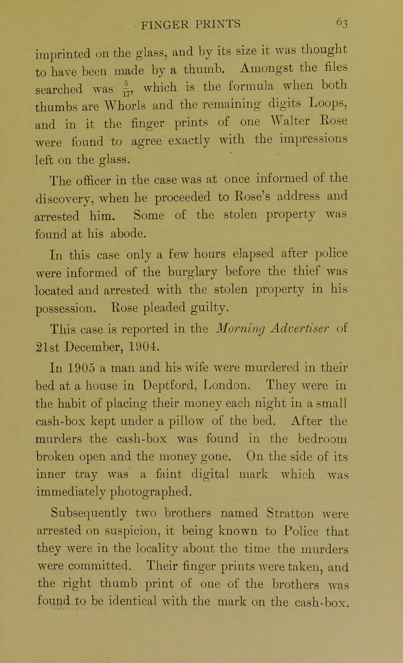 imprinted on the glass, and by its size it an as thought to have been made by a thumb. Amongst the files searched was p7, which is the formula when both thumbs are Whorls and the remaining digits Loops, and in it the finger prints of one Walter Rose were found to agree exactly with the impressions left on the glass. The officer in the case was at once informed of the discovery, when he proceeded to Rose’s address and arrested him. Some of the stolen property was found at his abode. In this case only a few hours elapsed after police were informed of the burglary before the thief Avas located and arrested with the stolen property in his possession. Rose pleaded guilty. This case is reported in the Morning Advertiser of 21st December, 1901. In 1905 a man and his wife were murdered in their bed at a house in Deptford, London. They were in the habit of placing their money each night in a small cash-box kept under a pillow of the bed. After the murders the cash-box was found in the bedroom broken open and the money gone. On the side of its inner tray was a faint digital mark which was immediately photographed. Subsequently two brothers named Stratton were arrested on suspicion, it being known to Police that they Avere in the locality about the time the murders were committed. Their finger prints were taken, and the right thumb print of one of the brothers was found to be identical with the mark on the cash-box.