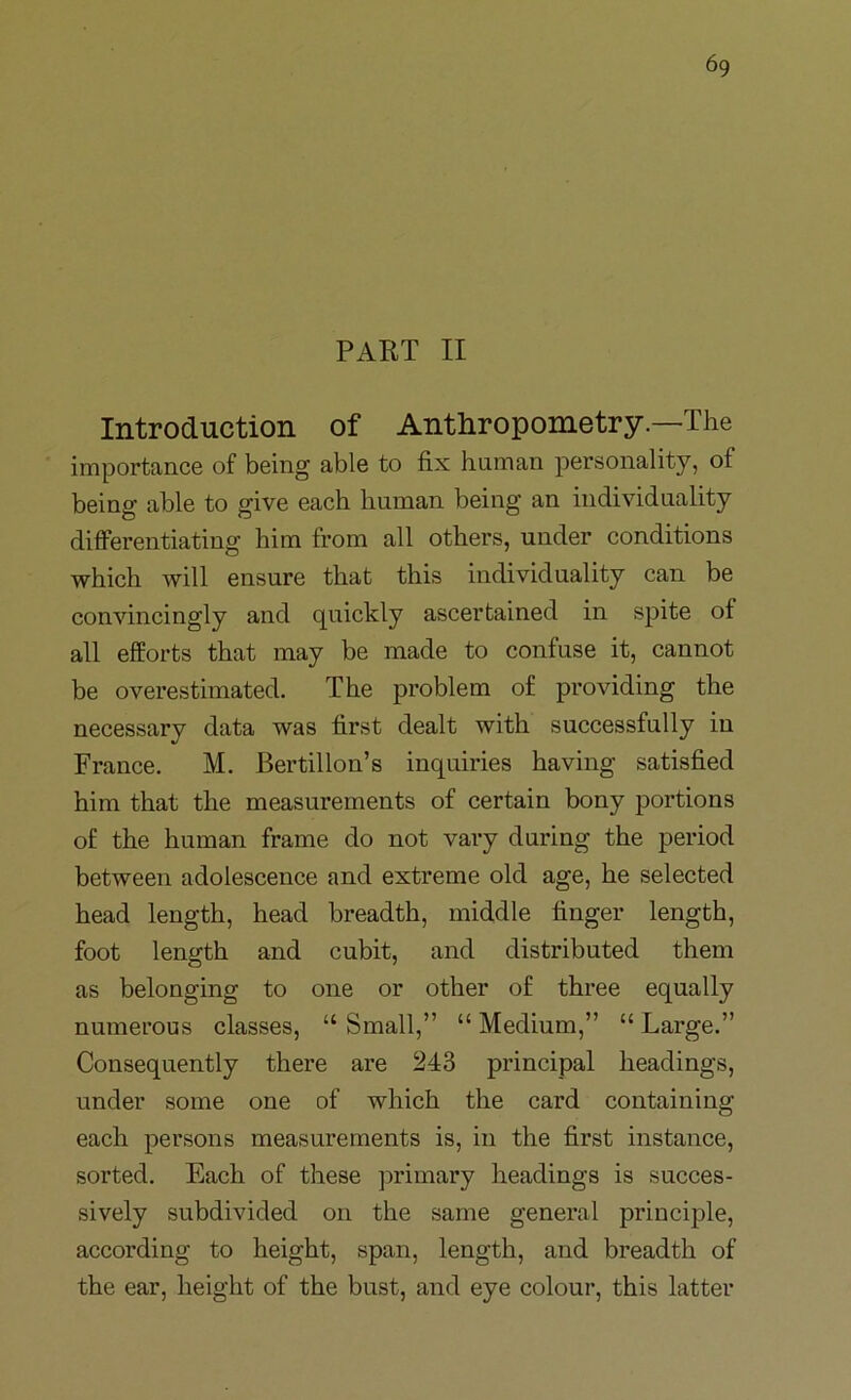 PART II Introduction of Anthropometry.—The importance of being able to fix human personality, of being able to give each human being an individuality differentiating him from all others, under conditions which will ensure that this individuality can be convincingly and quickly ascertained in spite of all efforts that may be made to confuse it, cannot be overestimated. The problem of providing the necessary data was first dealt with successfully in France. M. Bertillon’s inquiries having satisfied him that the measurements of certain bony portions of the human frame do not vary during the period between adolescence and extreme old age, he selected head length, head breadth, middle finger length, foot length and cubit, and distributed them as belonging to one or other of three equally numerous classes, “ Small,” “ Medium,” “ Large.” Consequently there are 243 principal headings, under some one of which the card containing each persons measurements is, in the first instance, sorted. Each of these primary headings is succes- sively subdivided on the same general principle, according to height, span, length, and breadth of the ear, height of the bust, and eye colour, this latter