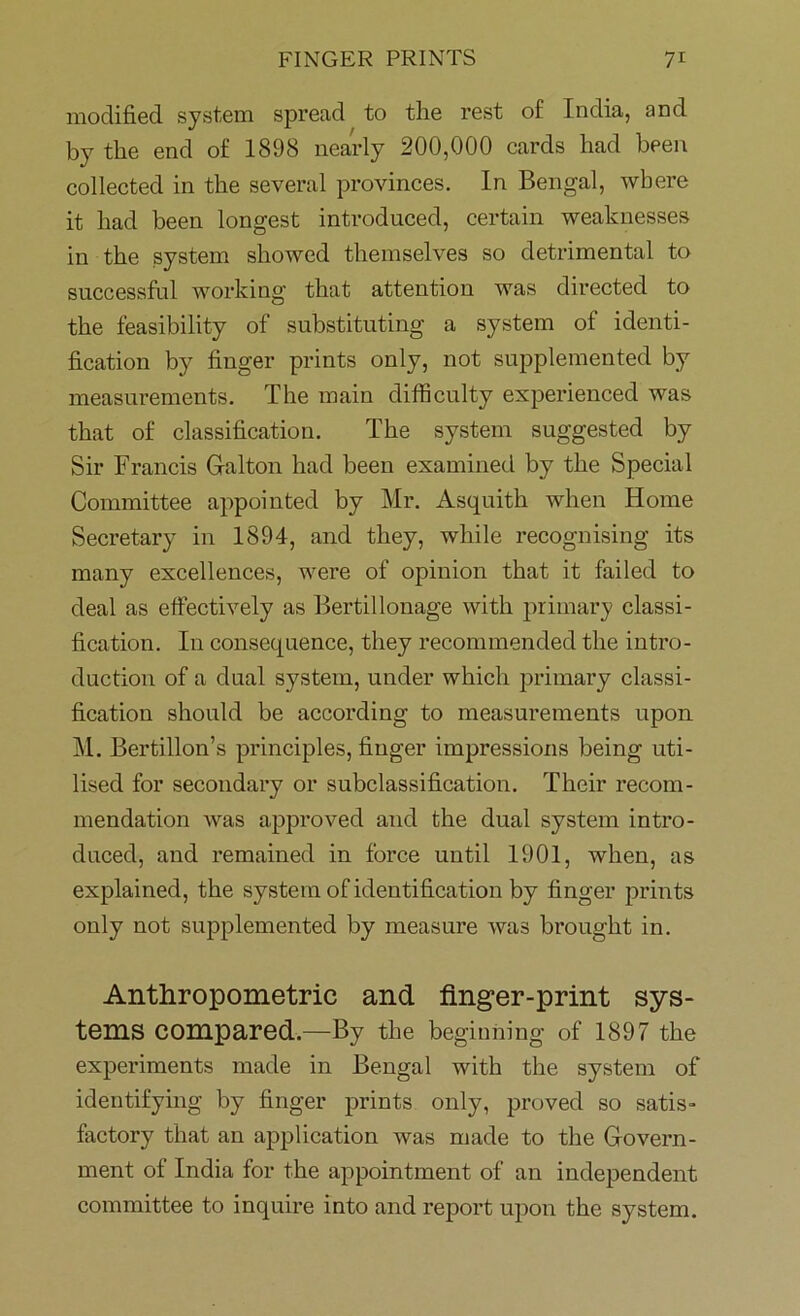 modified system spread to the rest of India, and by the end of 1898 nearly 200,000 cards had been collected in the several provinces. In Bengal, where it had been longest introduced, certain weaknesses in the system showed themselves so detrimental to successful working that attention was directed to the feasibility of substituting a system of identi- fication by finger prints only, not supplemented by measurements. The main difficulty experienced was that of classification. The system suggested by Sir Francis Galton had been examined by the Special Committee appointed by Mr. Asquith when Home Secretary in 1894, and they, while recognising its many excellences, were of opinion that it failed to deal as effectively as Bertillonage with primary classi- fication. In consequence, they recommended the intro- duction of a dual system, under which primary classi- fication should be according to measurements upon M. Bertillon’s principles, finger impressions being uti- lised for secondary or subclassification. Their recom- mendation was approved and the dual system intro- duced, and remained in force until 1901, when, as explained, the system of identification by finger prints only not supplemented by measure was brought in. Anthropometric and finger-print sys- tems compared.—By the beginning of 1897 the experiments made in Bengal with the system of identifying by finger prints only, proved so satis- factory that an application was made to the Govern- ment of India for the appointment of an independent committee to inquire into and report upon the system.