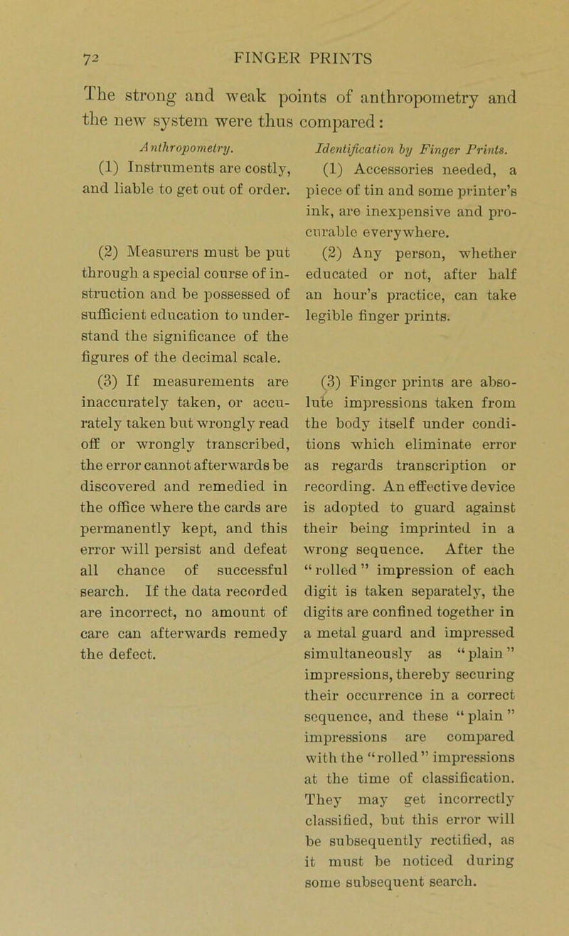 I he strong and weak points of anthropometry and the new system were thus compared: Anthropometry. (1) Instruments are costly, and liable to get out of order. (2) Measurers must be put through a special course of in- struction and be possessed of sufficient education to under- stand the significance of the figures of the decimal scale. (3) If measurements are inaccurately taken, or accu- rately taken but wrongly read off or wrongly transcribed, the error cannot afterwards be discovered and remedied in the office where the cards are permanently kept, and this error will persist and defeat all chance of successful search. If the data recorded are incorrect, no amount of care can afterwards remedy the defect. Identification by Finger Prints. (1) Accessories needed, a piece of tin and some printer’s ink, are inexpensive and pro- curable everywhere. (2) Any person, whether educated or not, after half an hour’s practice, can take legible finger prints. (3) Finger prints are abso- lute impressions taken from the body itself under condi- tions which eliminate error as regards transcription or recording. An effective device is adopted to guard against their being imprinted in a wrong sequence. After the “ rolled ” impression of each digit is taken separately, the digits are confined together in a metal guard and impressed simultaneously as “ plain ” impressions, thereby securing their occurrence in a correct sequence, and these “ plain ” impressions are compared with the “rolled” impressions at the time of classification. They may get incorrectly classified, but this error will be subsequently rectified, as it must be noticed during some subsequent search.