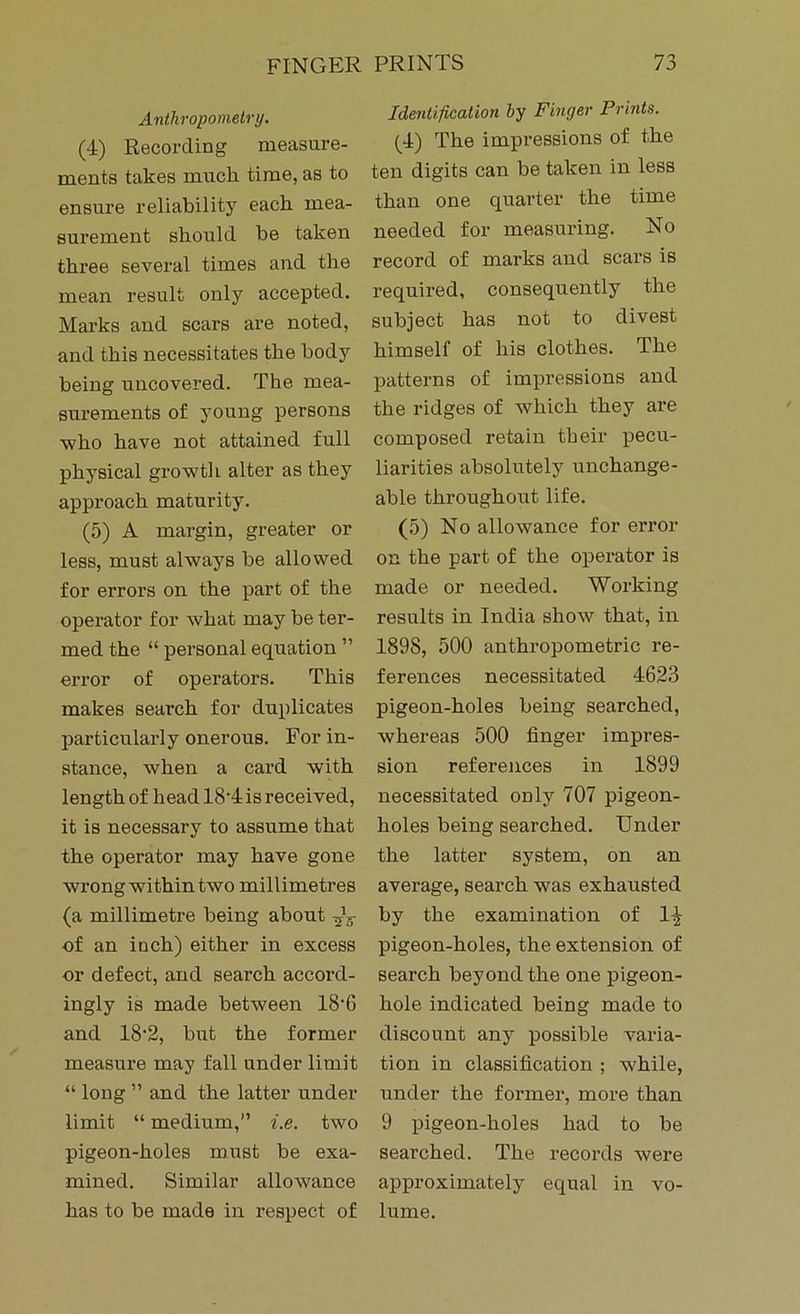 Anthropometry. (4) Recording measure- ments takes muck time, as to ensure reliability each mea- surement should be taken three several times and the mean result only accepted. Marks and scars are noted, and this necessitates the body being uncovered. The mea- surements of young persons who have not attained full physical growth alter as they approach maturity. (5) A margin, greater or less, must always he allowed for errors on the part of the operator for what may be ter- med the “ personal equation ” error of operators. This makes search for duplicates particularly onerous. For in- stance, when a card with length of head 18'4 is received, it is necessary to assume that the operator may have gone wrong within two millimetres (a millimetre being about -jU of an inch) either in excess or defect, and search accord- ingly is made between 18-6 and 18‘2, but the former measure may fall under limit “ long ” and the latter under limit “ medium,” i.e. two pigeon-holes must be exa- mined. Similar allowance has to be made in respect of Identification by Finger Prints. (4) The impressions of the ten digits can be taken in less than one quarter the time needed for measuring. No record of marks and scars is required, consequently the subject has not to divest himself of his clothes. The patterns of impressions and the ridges of which they are composed retain tbeir pecu- liarities absolutely unchange- able throughout life. (5) No allowance for error on the part of the operator is made or needed. Working results in India show that, in 1898, 500 anthropometric re- ferences necessitated 4623 pigeon-holes being searched, whereas 500 finger impres- sion references in 1899 necessitated only 707 pigeon- holes being searched. Under the latter system, on an average, search was exhausted by the examination of l-£ pigeon-holes, the extension of search beyond the one pigeon- hole indicated being made to discount any possible varia- tion in classification ; -while, under the former, more than 9 pigeon-holes had to be searched. The records were approximately equal in vo- lume.