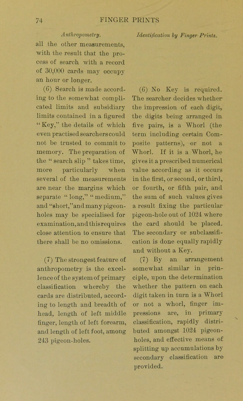 Anthropometry. all the other measurements, with the result that the pro- cess of search with a record of 30,000 cards may occupy an hour or longer. (6) Search is made accord- ing to the somewhat compli- cated limits and subsidiary limits contained in a figured “ Key,” the details of which even practised searchers could not be trusted to commit to memory. The preparation of the “ search slip ” takes time, more particularly when several of the measurements are near the margins which separate “long,” “medium,” and “short,”and many pigeon- holes may be specialised for examination, and this requires close attention to ensure that there shall be no omissions. (7) The strongest feature of anthropometry is the excel- lence of the system of primary classification whereby the cards are distributed, accord- ing to length and breadth of head, length of left middle finger, length of left forearm, and length of left foot, among 243 pigeon-holes. Identification by Finger Prints. (G) No Key is required. The searcher decides whether the impression of each digit, the digits being arranged in five pairs, is a Whorl (the term including certain Com- posite patterns), or not a Whorl. If it is a Whorl, he gives it a prescribed numerical value according as it occurs in the first, or second, or third, or fourth, or fifth pair, and the sum of such values gives a result fixing the particular pigeon-hole out of 1024 where the card should be placed. The secondary or subclassifi- cation is done equally rapidly and without a Key. (7) By an arrangement somewhat similar in prin- ciple, upon the determination whether the pattern on each digit taken in turn is a Whorl or not a whorl, finger im- pressions are, in primary classification, rapidly distri- buted amongst 1024 pigeon- holes, and effective means of splitting up accumulations by secondary classification are provided.