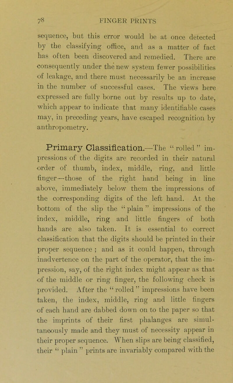 sequence, but this error would be at once detected by the classifying office, and as a matter of fact has often been discovered and remedied. There are consequently under the new system fewer possibilities of leakage, and there must necessarily be an increase in the number of successful cases. The views here expressed are fully borne out by results up to date, which appear to indicate that many identifiable cases may, in preceding years, have escaped recognition by anthropometry. Primary Classification.—The “ rolled ” im- pressions of the digits are recorded in their natural order of thumb, index, middle, ring, and little finger—those of the right hand being in line above, immediately below them the impressions of the corresponding digits of the left hand. At the bottom of the slip the “ plain ” impressions of the index, middle, ring and little fingers of both hands are also taken. It is essential to correct classification that the digits should be printed in their proper sequence ; and as it could happen, through inadvertence on the part of the operator, that the im- pression, say, of the right index might appear as that of the middle or ring finger, the following check is provided. After the “ rolled ” impressions have been taken, the index, middle, ring and little fingers of each hand are dabbed down on to the paper so that the imprints of their first phalanges are simul- taneously made and they must of necessity appear in their proper sequence. When slips are being classified, their “ plain ” prints are invariably compared with the