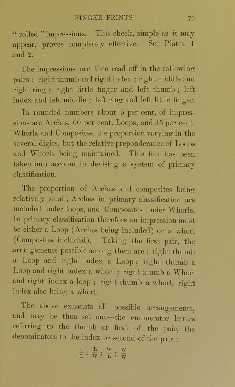 u rolled ” impressions. This check, simple ns it may appear, proves completely effective. See Plates 1 .and 2. The impressions are then read off in the following pairs : right thumb and right index ; right middle and right ring ; right little finger and left thumb ; left index and left middle ; left ring and left little finger. In rounded numbers about 5 per cent, of impres- sions are Arches, 60 per cent. Loops, and 35 per cent. Whorls and Composites, the proportion varying in the several digits, but the relative preponderance of Loops and Whorls being maintained. This fact has been taken into account in devising a system of primary classification. The proportion of Arches and composites being relatively small, Arches in primary classification are included under loops, and Composites under Whorls. In primary classification therefore an impression must be either a Loop (Arches being included) or a whorl (Composites included). Taking the first pair, the arrangements possible among them are : right thumb a Loop and right index a Loop ; right thumb a Loop and right index a whorl ; right thumb a Whorl and right index a loop ; right thumb a whorl, right index also being a whorl. I'he above exhausts all possible arrangements, and may be thus set out—the enumerator letters referring to the thumb or first of the pair, the denominators to the index or second of the pair ; L . l . w . w L MV j L j iv