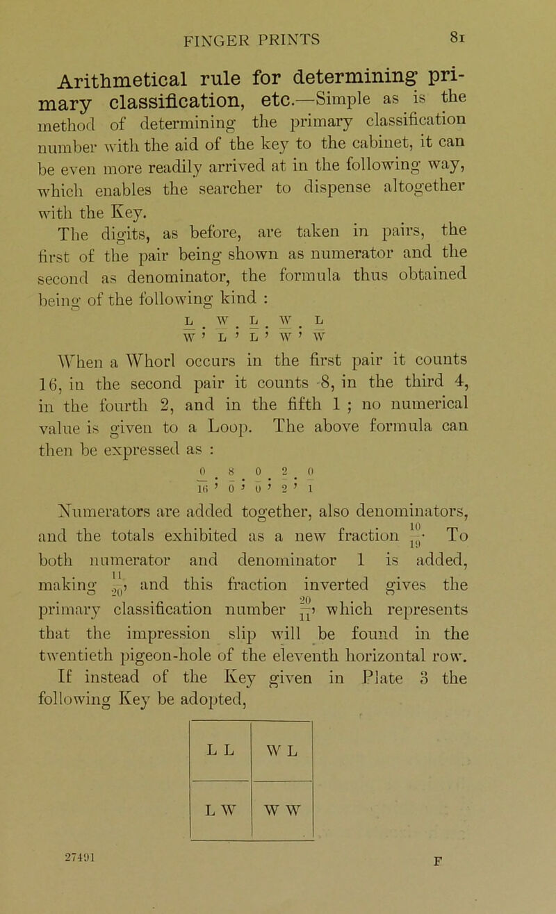 Arithmetical rule for determining pri- mary classification, etc.—Simple as is the method of determining the primary classification number with the aid of the key to the cabinet, it can be even more readily arrived at in the following way, which enables the searcher to dispense altogether with the Key. The digits, as before, are taken in pairs, the first of the pair being shown as numerator and the second as denominator, the formula thus obtained being of the following kind : l w _ l # w < L W ’ L ’ L ’ W ’ W When a Whorl occurs in the first pair it counts 16, in the second pair it counts -8, in the third 4, in the fourth 2, and in the fifth 1 ; no numerical value is given to a Loop. The above formula can then be expressed as : 0 8 0 2 0 in ’ o ’ o’ 2 ’ i Numerators are added together, also denominators, and the totals exhibited as a new fraction Jy To both numerator and denominator 1 is added, making and this fraction inverted srives the O I'll ^ o primary classification number -p which represents that the impression slip will be found in the twentieth pigeon-hole of the eleventh horizontal row. It’ instead of the Key given in Plate 3 the following Key be adopted, L L W L L W W W 27491 F